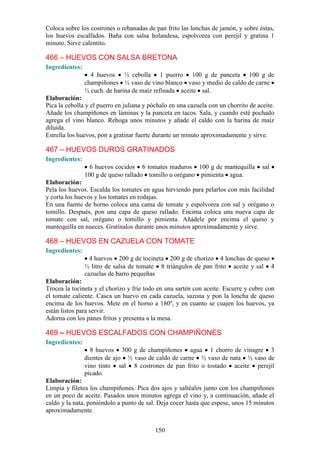 Coloca sobre los costrones o rebanadas de pan frito las lonchas de jamón, y sobre éstas,
los huevos escalfados. Baña con salsa holandesa, espolvorea con perejil y gratina 1
minuto. Sirve calentito.

466 – HUEVOS CON SALSA BRETONA
Ingredientes:
                  4 huevos ½ cebolla 1 puerro 100 g de panceta 100 g de
                champiñones ½ vaso de vino blanco vaso y medio de caldo de carne
                ½ cuch. de harina de maíz refinada aceite sal.
Elaboración:
Pica la cebolla y el puerro en juliana y póchalo en una cazuela con un chorrito de aceite.
Añade los champiñones en láminas y la panceta en tacos. Sala, y cuando esté pochado
agrega el vino blanco. Rehoga unos minutos y añade el caldo con la harina de maíz
diluida.
Estrella los huevos, pon a gratinar fuerte durante un minuto aproximadamente y sirve.

467 – HUEVOS DUROS GRATINADOS
Ingredientes:
                  6 huevos cocidos 6 tomates maduros 100 g de mantequilla            sal
                100 g de queso rallado tomillo u orégano pimienta agua.
Elaboración:
Pela los huevos. Escalda los tomates en agua hirviendo para pelarlos con más facilidad
y corta los huevos y los tomates en rodajas.
En una fuente de horno coloca una cama de tomate y espolvorea con sal y orégano o
tomillo. Después, pon una capa de queso rallado. Encima coloca una nueva capa de
tomate con sal, orégano o tomillo y pimienta. Añádele por encima el queso y
mantequilla en nueces. Gratínalos durante unos minutos aproximadamente y sirve.

468 – HUEVOS EN CAZUELA CON TOMATE
Ingredientes:
                  4 huevos 200 g de tocineta 200 g de chorizo 4 lonchas de queso
                ½ litro de salsa de tomate 8 triángulos de pan frito aceite y sal 4
                cazuelas de barro pequeñas
Elaboración:
Trocea la tocineta y el chorizo y fríe todo en una sartén con aceite. Escurre y cubre con
el tomate caliente. Casca un huevo en cada cazuela, sazona y pon la loncha de queso
encima de los huevos. Mete en el horno a 180º, y en cuanto se cuajen los huevos, ya
están listos para servir.
Adorna con los panes fritos y presenta a la mesa.

469 – HUEVOS ESCALFADOS CON CHAMPIÑONES
Ingredientes:
                  8 huevos 300 g de champiñones agua 1 chorro de vinagre 3
                dientes de ajo ½ vaso de caldo de carne ½ vaso de nata ½ vaso de
                vino tinto sal 8 costrones de pan frito o tostado aceite perejil
                picado.
Elaboración:
Limpia y filetea los champiñones. Pica dos ajos y saltéalos junto con los champiñones
en un poco de aceite. Pasados unos minutos agrega el vino y, a continuación, añade el
caldo y la nata, poniéndolo a punto de sal. Deja cocer hasta que espese, unos 15 minutos
aproximadamente.


                                           150
 
