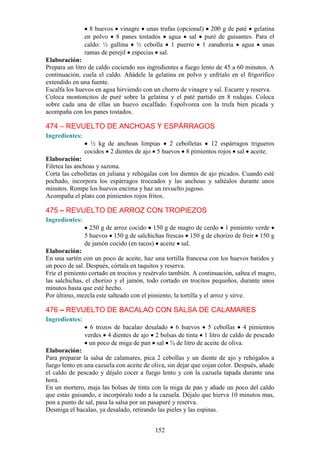 8 huevos vinagre unas trufas (opcional) 200 g de paté gelatina
                en polvo 8 panes tostados agua sal puré de guisantes. Para el
                caldo: ½ gallina ½ cebolla 1 puerro 1 zanahoria agua unas
                ramas de perejil especias sal.
Elaboración:
Prepara un litro de caldo cociendo sus ingredientes a fuego lento de 45 a 60 minutos. A
continuación, cuela el caldo. Añádele la gelatina en polvo y enfríalo en el frigorífico
extendido en una fuente.
Escalfa los huevos en agua hirviendo con un chorro de vinagre y sal. Escurre y reserva.
Coloca montoncitos de puré sobre la gelatina y el paté partido en 8 rodajas. Coloca
sobre cada una de ellas un huevo escalfado. Espolvorea con la trufa bien picada y
acompaña con los panes tostados.

474 – REVUELTO DE ANCHOAS Y ESPÁRRAGOS
Ingredientes:
                  ½ kg de anchoas limpias 2 cebolletas 12 espárragos trigueros
                cocidos 2 dientes de ajo 5 huevos 8 pimientos rojos sal aceite.
Elaboración:
Filetea las anchoas y sazona.
Corta las cebolletas en juliana y rehógalas con los dientes de ajo picados. Cuando esté
pochado, incorpora los espárragos troceados y las anchoas y saltéalos durante unos
minutos. Rompe los huevos encima y haz un revuelto jugoso.
Acompaña el plato con pimientos rojos fritos.

475 – REVUELTO DE ARROZ CON TROPIEZOS
Ingredientes:
                  250 g de arroz cocido 150 g de magro de cerdo 1 pimiento verde
                5 huevos 150 g de salchichas frescas 150 g de chorizo de freír 150 g
                de jamón cocido (en tacos) aceite sal.
Elaboración:
En una sartén con un poco de aceite, haz una tortilla francesa con los huevos batidos y
un poco de sal. Después, córtala en taquitos y reserva.
Fríe el pimiento cortado en trocitos y resérvalo también. A continuación, saltea el magro,
las salchichas, el chorizo y el jamón, todo cortado en trocitos pequeños, durante unos
minutos hasta que esté hecho.
Por último, mezcla este salteado con el pimiento, la tortilla y el arroz y sirve.

476 – REVUELTO DE BACALAO CON SALSA DE CALAMARES
Ingredientes:
                  6 trozos de bacalao desalado 6 huevos 5 cebollas 4 pimientos
                verdes 4 dientes de ajo 2 bolsas de tinta 1 litro de caldo de pescado
                 un poco de miga de pan sal ¾ de litro de aceite de oliva.
Elaboración:
Para preparar la salsa de calamares, pica 2 cebollas y un diente de ajo y rehógalos a
fuego lento en una cazuela con aceite de oliva, sin dejar que cojan color. Después, añade
el caldo de pescado y déjalo cocer a fuego lento y con la cazuela tapada durante una
hora.
En un mortero, maja las bolsas de tinta con la miga de pan y añade un poco del caldo
que estás guisando, e incorpóralo todo a la cazuela. Déjalo que hierva 10 minutos mas,
pon a punto de sal, pasa la salsa por un pasapuré y reserva.
Desmiga el bacalao, ya desalado, retirando las pieles y las espinas.


                                          152
 