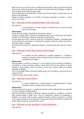 Bate los huevos en un bol, sazona y añádeles perejil picado. Saltea el pimiento troceado
junto con los dados de jamón en una sartén con un poco de aceite. Desgrasa y añade el
huevo batido, revolviendo hasta que cuaje.
Corta la berenjena en lonchas finas, sazona, pasa éstas por harina y fríelas junto con un
diente de ajo aplastado.
Monta los platos poniendo en el fondo la berenjena formando un círculo, y coloca
encima el revuelto.

481 – REVUELTO DE LANGOSTINOS CON ACELGAS
Ingredientes:
                  12 langostinos 1 kg de acelgas     2 dientes de ajo   4 huevos    aceite
                de oliva sal agua.
Elaboración:
Limpia bien las acelgas, separando las hojas de las pencas.
Cuece las acelgas (hojas y pencas) en abundante agua con sal, hasta que estén tiernas.
Tardarán 15 o 20 minutos. Pasado este tiempo, escúrrelas bien.
En una sartén con aceite, saltea las colas de los langostinos peladas y sazonadas junto
con los dientes de ajo picados A continuación, agrega las hojas de acelga y las pencas,
todo bien picado, y rehoga.
Por último, echa los huevos, ligeramente batidos, y remueve hasta que cuaje el revuelto.
Sirve.

482 – REVUELTO DE MOLLEJAS CONFITADAS
Ingredientes:
                  6 mollejas de pato confitadas 2 patatas medianas 1 cebolleta o
                cebolla 1 pimiento verde 2 dientes de ajo 6 huevos sal aceite 1
                cucharadita de levadura.
Elaboración:
Pela las patatas y córtalas en rodajas de ½ cm de grosor; corta en juliana la cebolleta, y
el pimiento y el ajo en láminas, sálalos y ponlo todo a freír en una sartén con aceite.
Cuando se haya dorado, quita casi todo el aceite de la sartén, añade las mollejas
fileteadas y rehógalo.
Una vez rehogado, añade los huevos batidos junto con la levadura y una pizca de sal y
remuévelo bien.
Cuando el huevo haya cuajado, sírvelo.

483 – REVUELTO DE PISTO
Ingredientes:
                  ½ kg de calabacines ½ tomate maduro ½ kg de pimientos ¼ kg de
                cebollas aceite 1 diente de ajo 4 huevos sal.
Elaboración:
En una cazuela pon el aceite, y cuando esté caliente echa la bolla picada muy menudita
y el ajo y el perejil, también picados.
Parte los pimientos y quítales la simiente, córtalos en pedacitos y añádelos a la sartén.
Deja rehogar tapado a fuego suave. Pela los calabacines, pártelos en cuadraditos y
añádelos a la cazuela. Pela el tomate, quítale la semilla, córtalo en pedacitos y viértelo
en la cazuela. Prueba de sal y deja cocer a fuego lento durante 20 minutos. Cuando esté
hecho, añade los huevos, muévelo bien y sirve.

484 – REVUELTO DE SALMÓN Y AJOS FRESCOS
Ingredientes:


                                           154
 