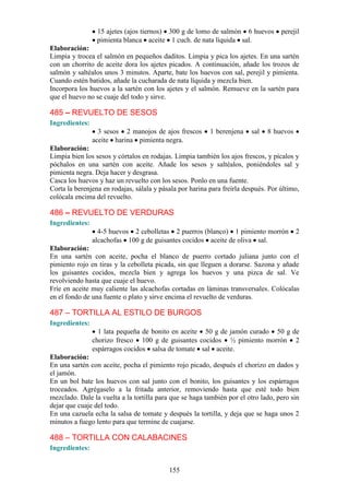 15 ajetes (ajos tiernos) 300 g de lomo de salmón 6 huevos          perejil
                 pimienta blanca aceite 1 cuch. de nata líquida sal.
Elaboración:
Limpia y trocea el salmón en pequeños daditos. Limpia y pica los ajetes. En una sartén
con un chorrito de aceite dora los ajetes picados. A continuación, añade los trozos de
salmón y saltéalos unos 3 minutos. Aparte, bate los huevos con sal, perejil y pimienta.
Cuando estén batidos, añade la cucharada de nata líquida y mezcla bien.
Incorpora los huevos a la sartén con los ajetes y el salmón. Remueve en la sartén para
que el huevo no se cuaje del todo y sirve.

485 – REVUELTO DE SESOS
Ingredientes:
                  3 sesos 2 manojos de ajos frescos       1 berenjena    sal   8 huevos
                aceite harina pimienta negra.
Elaboración:
Limpia bien los sesos y córtalos en rodajas. Limpia también los ajos frescos, y pícalos y
póchalos en una sartén con aceite. Añade los sesos y saltéalos, poniéndoles sal y
pimienta negra. Deja hacer y desgrasa.
Casca los huevos y haz un revuelto con los sesos. Ponlo en una fuente.
Corta la berenjena en rodajas, sálala y pásala por harina para freírla después. Por último,
colócala encima del revuelto.

486 – REVUELTO DE VERDURAS
Ingredientes:
                  4-5 huevos 2 cebolletas 2 puerros (blanco) 1 pimiento morrón            2
                alcachofas 100 g de guisantes cocidos aceite de oliva sal.
Elaboración:
En una sartén con aceite, pocha el blanco de puerro cortado juliana junto con el
pimiento rojo en tiras y la cebolleta picada, sin que lleguen a dorarse. Sazona y añade
los guisantes cocidos, mezcla bien y agrega los huevos y una pizca de sal. Ve
revolviendo hasta que cuaje el huevo.
Fríe en aceite muy caliente las alcachofas cortadas en láminas transversales. Colócalas
en el fondo de una fuente o plato y sirve encima el revuelto de verduras.

487 – TORTILLA AL ESTILO DE BURGOS
Ingredientes:
                  1 lata pequeña de bonito en aceite 50 g de jamón curado 50 g de
                chorizo fresco 100 g de guisantes cocidos ½ pimiento morrón 2
                espárragos cocidos salsa de tomate sal aceite.
Elaboración:
En una sartén con aceite, pocha el pimiento rojo picado, después el chorizo en dados y
el jamón.
En un bol bate los huevos con sal junto con el bonito, los guisantes y los espárragos
troceados. Agrégaselo a la fritada anterior, removiendo hasta que esté todo bien
mezclado. Dale la vuelta a la tortilla para que se haga también por el otro lado, pero sin
dejar que cuaje del todo.
En una cazuela echa la salsa de tomate y después la tortilla, y deja que se haga unos 2
minutos a fuego lento para que termine de cuajarse.

488 – TORTILLA CON CALABACINES
Ingredientes:


                                           155
 