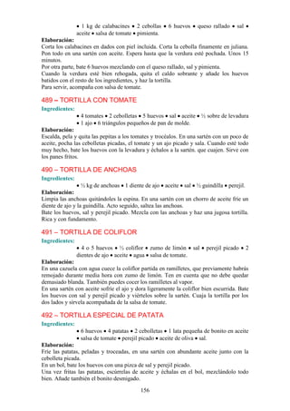 1 kg de calabacines 2 cebollas       6 huevos    queso rallado     sal
                aceite salsa de tomate pimienta.
Elaboración:
Corta los calabacines en dados con piel incluida. Corta la cebolla finamente en juliana.
Pon todo en una sartén con aceite. Espera hasta que la verdura esté pochada. Unos 15
minutos.
Por otra parte, bate 6 huevos mezclando con el queso rallado, sal y pimienta.
Cuando la verdura esté bien rehogada, quita el caldo sobrante y añade los huevos
batidos con el resto de los ingredientes, y haz la tortilla.
Para servir, acompaña con salsa de tomate.

489 – TORTILLA CON TOMATE
Ingredientes:
                 4 tomates 2 cebolletas 5 huevos sal aceite ½ sobre de levadura
                 1 ajo 6 triángulos pequeños de pan de molde.
Elaboración:
Escalda, pela y quita las pepitas a los tomates y trocéalos. En una sartén con un poco de
aceite, pocha las cebolletas picadas, el tomate y un ajo picado y sala. Cuando esté todo
muy hecho, bate los huevos con la levadura y échalos a la sartén. que cuajen. Sirve con
los panes fritos.

490 – TORTILLA DE ANCHOAS
Ingredientes:
                 ½ kg de anchoas 1 diente de ajo aceite sal ½ guindilla perejil.
Elaboración:
Limpia las anchoas quitándoles la espina. En una sartén con un chorro de aceite fríe un
diente de ajo y la guindilla. Acto seguido, saltea las anchoas.
Bate los huevos, sal y perejil picado. Mezcla con las anchoas y haz una jugosa tortilla.
Rica y con fundamento.

491 – TORTILLA DE COLIFLOR
Ingredientes:
                  4 o 5 huevos ½ coliflor zumo de limón sal            perejil picado      2
                dientes de ajo aceite agua salsa de tomate.
Elaboración:
En una cazuela con agua cuece la coliflor partida en ramilletes, que previamente habrás
remojado durante media hora con zumo de limón. Ten en cuenta que no debe quedar
demasiado blanda. También puedes cocer los ramilletes al vapor.
En una sartén con aceite sofríe el ajo y dora ligeramente la coliflor bien escurrida. Bate
los huevos con sal y perejil picado y viértelos sobre la sartén. Cuaja la tortilla por los
dos lados y sírvela acompañada de la salsa de tomate.

492 – TORTILLA ESPECIAL DE PATATA
Ingredientes:
                 6 huevos 4 patatas 2 cebolletas 1 lata pequeña de bonito en aceite
                 salsa de tomate perejil picado aceite de oliva sal.
Elaboración:
Fríe las patatas, peladas y troceadas, en una sartén con abundante aceite junto con la
cebolleta picada.
En un bol, bate los huevos con una pizca de sal y perejil picado.
Una vez fritas las patatas, escúrrelas de aceite y échalas en el bol, mezclándolo todo
bien. Añade también el bonito desmigado.

                                           156
 