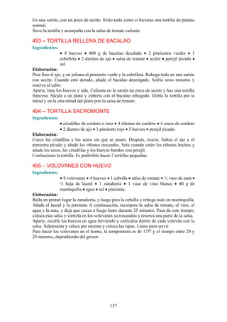 En una sartén, con un poco de aceite, fríelo todo como si hicieras una tortilla de patatas
normal.
Sirve la tortilla y acompaña con la salsa de tomate caliente.

493 – TORTILLA RELLENA DE BACALAO
Ingredientes:
                   8 huevos 400 g de bacalao desalado      2 pimientos verdes    1
                cebolleta 2 dientes de ajo salsa de tomate aceite perejil picado
                sal.
Elaboración:
Pica fino el ajo, y en juliana el pimiento verde y la cebolleta. Rehoga todo en una sartén
con aceite. Cuando esté dorado, añade el bacalao desmigado. Sofríe unos minutos y
reserva al calor.
Aparte, bate los huevos y sala. Calienta en la sartén un poco de aceite y haz una tortilla
francesa. Sácala a un plato y cúbrela con el bacalao rehogado. Dobla la tortilla por la
mitad y en la otra mitad del plato pon la salsa de tomate.

494 – TORTILLA SACROMONTE
Ingredientes:
                 criadillas de cordero o toro 4 riñones de cordero 4 sesos de cordero
                 2 dientes de ajo 1 pimiento rojo 5 huevos perejil picado.
Elaboración:
Cuece las criadillas y los sesos sin que se pasen. Después, trocea. Saltea el ajo y el
pimiento picado y añade los riñones troceados. Sala cuando estén los riñones hechos y
añade los sesos, las criadillas y los huevos batidos con perejil.
Confecciona la tortilla. Es preferible hacer 2 tortillas pequeñas.

495 – VOLOVANES CON HUEVO
Ingredientes:
                 4 volovanes 4 huevos 1 cebolla salsa de tomate ½ vaso de nata
                ½ hoja de laurel 1 zanahoria 1 vaso de vino blanco 40 g de
                mantequilla agua sal pimienta.
Elaboración:
Ralla en primer lugar la zanahoria, y luego pica la cebolla y rehoga todo en mantequilla.
Añade el laurel y la pimienta A continuación, incorpora la salsa de tomate, el vino, el
agua y la nata, y deja que cueza a fuego lento durante 25 minutos. Pasa do este tiempo,
coloca esta salsa y viértela en los volovanes ya troceados y reserva una parte de la salsa.
Aparte, escalfa los huevos en agua hirviendo y colócalos dentro de cada volován con la
salsa. Salpimenta y salsea por encima y coloca las tapas. Listos para servir.
Para hacer los volovanes en el horno, la temperatura es de 175º y el tiempo entre 20 y
25 minutos, dependiendo del grosor.




                                           157
 