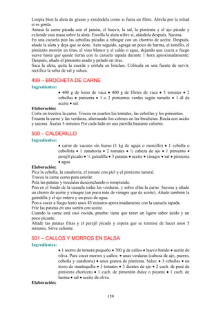 Limpia bien la aleta de grasas y extiéndela como si fuera un filete. Ábrela por la mitad
si es gorda.
Amasa la carne picada con el jamón, el huevo, la sal, la pimienta y el ajo picado y
extiende esta masa sobre la aleta. Enrolla la aleta sobre sí, atándola después. Sazona.
En una cazuela pon las cebollas picadas a rehogar con un chorrito de aceite. Después,
añade la aleta y deja que se dore. Acto seguido, agrega un poco de harina, el tomillo, el
pimiento morrón en tiras, el vino blanco y el caldo o agua, dejando que cueza a fuego
suave hasta que quede tierna con la cazuela tapada durante 1 hora aproximadamente.
Después, añade el pimiento asado y pelado en tiras.
Saca la aleta, quita la cuerda y córtala en lonchas. Colócala en una fuente de servir,
rectifica la salsa de sal y salsea.

499 – BROCHETA DE CARNE
Ingredientes:
                  400 g de lomo de vaca 400 g de filetes de vaca 3 tomates 2
                cebollas pimienta 1 o 2 pimientos verdes según tamaño 1 dl de
                aceite sal.
Elaboración:
Corta en trocitos la carne. Trocea en cuartos los tomates, las cebollas y los pimientos.
Ensarta la carne y las verduras, alternando los colores en las brochetas. Rocía con aceite
y sazona. Ásalas 5 minutos Por cada lado en una parrilla bastante caliente.

500 – CALDERILLO
Ingredientes:
                  carne de vacuno sin hueso (1 kg de aguja o morcillo) 1 cebolla o
                cebolleta 1 zanahoria 2 tomates ½ cabeza de ajo 1 pimiento
                perejil picado ½ guindilla 3 patatas aceite vinagre sal pimienta
                  agua.
Elaboración:
Pica la cebolla, la zanahoria, el tomate con piel y el pimiento natural.
Trocea la carne como para estofar.
Pela las patatas y trocéalas desconchando o rompiendo.
Pon en el fondo de la cazuela todas las verduras, y sobre ellas la carne. Sazona y añade
un chorro de aceite y vinagre (un poco más de vinagre que de aceite). Añade también la
guindilla y el ajo entero y un poco de agua.
Pon a cocer a fuego lento unos 45 minutos aproximadamente con la cazuela tapada.
Fríe las patatas en una sartén con aceite.
Cuando la carne esté casi cocida, prueba: tiene que tener un ligero sabor ácido y un
poco picante.
Añade las patatas fritas y el perejil picado y espera que se termine de hacer unos 5
minutos. Sirve caliente.

501 – CALLOS Y MORROS EN SALSA
Ingredientes:
                  1 morro de ternera pequeño 700 g de callos huevo batido aceite de
                oliva. Para cocer morros y callos: unas verduras (cabeza de ajo, puerro,
                cebolla y zanahoria) unos granos de pimienta. Salsa: 3 cebollas un
                trozo de mantequilla 3 tomates 3 dientes de ajo 2 cuch. de puré de
                pimiento choricero 1 cuch. de pimentón dulce o picante 1 cuch. de
                harina sal aceite de oliva.
Elaboración:


                                           159
 
