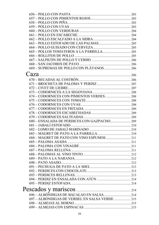 656 – POLLO CON PASTA .......................................................................... 203
     657 – POLLO CON PIMIENTOS ROJOS .................................................. 203
     658 – POLLO CON PIÑA .............................................................................. 203
     659 – POLLO CON UVAS ............................................................................ 203
     660 – POLLO CON VERDURAS ................................................................ 204
     661 – POLLO EN ESCABECHE .................................................................. 204
     662 – POLLO ESCALFADO A LA SIDRA............................................... 204
     663 – POLLO ESTOFADO DE LAS PALMAS........................................ 205
     664 – POLLO GUISADO CON CERVEZA............................................... 205
     665 – POLLOS TOMATEROS A LA PARRILLA ................................... 205
     666 – ROLLITOS DE POLLO ...................................................................... 205
     667 – SALPICÓN DE POLLO Y CERDO ................................................. 206
     668 – SAN JACOBOS DE PAVO ................................................................ 206
     669 – SUPREMAS DE POLLO CON PLÁTANOS ................................. 206
  Caza .................................................................................................................. 206
     670 – BECADAS AL COSTRÓN................................................................. 206
     671 – BROCHETA DE PALOMA Y PERDIZ .......................................... 207
     672 – CIVET DE LIEBRE.............................................................................. 207
     673 – CODORNICES A LA SEGOVIANA ............................................... 208
     674 – CODORNICES CON PIMIENTOS VERDES ................................ 208
     675 – CODORNICES CON TOMATE........................................................ 208
     676 – CODORNICES CON UVAS .............................................................. 208
     677 – CODORNICES EN FRITADA .......................................................... 209
     678 – CODORNICES ESCABECHADAS ................................................. 209
     679 – CODORNICES SALTEADAS ........................................................... 209
     680 – ENSALADA DE PERDICES CON GAZPACHO ......................... 209
     681 – JABALÍ ESTOFADO ........................................................................... 210
     682 – LOMO DE JABALÍ MARINADO .................................................... 210
     683 – MAGRET DE PATO A LA PARRILLA ......................................... 210
     684 – MAGRET DE PATO CON VINO ESPUMOS ............................... 211
     685 – PALOMA ASADA ............................................................................... 211
     686 – PALOMA CON VINAGRE ................................................................ 211
     687 – PALOMA RELLENA .......................................................................... 211
     688 – PALOMAS AL VINO TINTO ........................................................... 212
     689 – PATO A LA NARANJA...................................................................... 212
     690 – PATO ASADO....................................................................................... 212
     691 – PECHUGA DE PATO A LA MIEL .................................................. 213
     692 – PERDICES CON CHOCOLATE....................................................... 213
     693 – PERDICES RELLENAS...................................................................... 213
     694 – PERDIZ EN ENSALADA CON ATÚN .......................................... 214
     695 – PERDIZ ESTOFADA........................................................................... 214
Pescados y mariscos .................................................................... 214
     696 – ALBÓNDIGAS DE BACALAO EN SALSA ................................. 214
     697 – ALBÓNDIGAS DE VERDEL EN SALSA VERDE ..................... 215
     698 – ALMEJAS AL HORNO ...................................................................... 215
     699 – ALMEJAS CON ESPINACAS .......................................................... 215
                                                           16
 