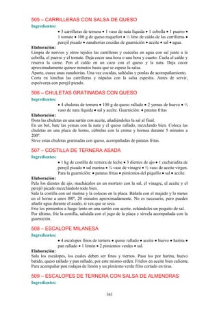 505 – CARRILLERAS CON SALSA DE QUESO
Ingredientes:
                  3 carrilleras de ternera 1 vaso de nata líquida 1 cebolla 1 puerro
                1 tomate 100 g de queso roquefort ½ litro de caldo de las carrilleras
                perejil picado zanahorias cocidas de guarnición aceite sal agua.
Elaboración:
Limpia de nervios y otros tejidos las carrilleras y cuécelas en agua con sal junto a la
cebolla, el puerro y el tomate. Deja cocer una hora o una hora y cuarto. Cuela el caldo y
reserva la carne. Pon el caldo en un cazo con el queso y la nata. Deja cocer
aproximadamente quince minutos hasta que se espese la salsa.
Aparte, cuece unas zanahorias. Una vez cocidas, saltéalas y ponlas de acompañamiento.
Corta en lonchas las carrilleras y nápalas con la salsa espesita. Antes de servir,
espolvorea con perejil picado.

506 – CHULETAS GRATINADAS CON QUESO
Ingredientes:
                  4 chuletas de ternera 100 g de queso rallado 2 yemas de huevo            ½
                vaso de nata líquida sal y aceite. Guarnición: patatas fritas
Elaboración:
Dora las chuletas en una sartén con aceite, añadiéndoles la sal al final.
En un bol, bate las yemas con la nata y el queso rallado, mezclando bien. Coloca las
chuletas en una placa de horno, cúbrelas con la crema y hornea durante 5 minutos a
200º.
Sirve estas chuletas gratinadas con queso, acompañadas de patatas fritas.

507 – COSTILLA DE TERNERA ASADA
Ingredientes:
                 1 kg de costilla de ternera de leche 3 dientes de ajo 1 cucharadita de
                perejil picado sal marina ¼ vaso de vinagre ½ vaso de aceite virgen.
                Para la guarnición: patatas fritas pimientos del piquillo sal aceite.
Elaboración:
Pela los dientes de ajo, machácalos en un mortero con la sal, el vinagre, el aceite y el
perejil picado mezclándolo todo bien.
Sala la costilla con sal marina y la colocas en la placa. Báñala con el majado y lo metes
en el horno a unos l80º, 20 minutos aproximadamente. No es necesario, pero puedes
añadir agua durante el asado, si ves que se seca.
Fríe los pimientos a fuego lento en una sartén con aceite, echándoles un poquito de sal.
Por último, fríe la costilla, salséala con el jugo de la placa y sírvela acompañada con la
guarnición.

508 – ESCALOPE MILANESA
Ingredientes:
                  4 escalopes finos de ternera queso rallado aceite      huevo    harina
                pan rallado 1 limón 2 pimientos verdes sal.
Elaboración:
Sala los escalopes, los cuales deben ser finos y tiernos. Pasa los por harina, huevo
batido, queso rallado y pan rallado, por este mismo orden. Fríelos en aceite bien caliente.
Para acompañar pon rodajas de limón y un pimiento verde frito cortado en tiras.

509 – ESCALOPES DE TERNERA CON SALSA DE ALMENDRAS
Ingredientes:

                                           161
 