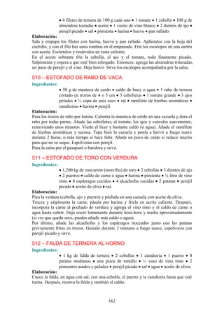 4 filetes de ternera de 100 g cada uno 1 tomate 1 cebolla 100 g de
                almendras tostadas aceite 1 vasito de vino blanco 2 dientes de ajo
                perejil picado sal pimienta harina huevo pan rallado.
Elaboración:
Sala y empapa los filetes con harina, huevo y pan rallado. Aplástalos con la hoja del
cuchillo, y con el filo haz unos rombos en el empanado. Fríe los escalopes en una sartén
con aceite. Escúrrelos y resérvalos en zona caliente.
En el aceite sobrante fríe la cebolla, el ajo y el tomate, todo finamente picado.
Salpimenta y espera a que esté bien rehogado. Entonces, agrega las almendras trituradas,
un poco de perejil y el vino. Deja hervir. Sirve los escalopes acompañados por la salsa.

510 – ESTOFADO DE RABO DE VACA
Ingredientes:
                  50 g de manteca de cerdo caldo de buey o agua 1 rabo de ternera
                cortado en trozos de 4 o 5 cm 3 cebolletas 1 tomate grande 3 ajos
                pelados ½ copa de anís seco sal ramillete de hierbas aromáticas
                zanahorias harina perejil.
Elaboración:
Pasa los trozos de rabo por harina. Calienta la manteca de cerdo en una cazuela y dora el
rabo por todas partes. Añade las cebolletas, el tomate, los ajos y cuécelos suavemente,
removiendo unos minutos. Vierte el licor y bastante caldo (o agua). Añade el ramillete
de hierbas aromáticas y sazona. Tapa bien la cazuela y ponla a hervir a fuego suave
durante 2 horas, o más tiempo si hace falta. Añade un poco de caldo si reduce mucho
para que no se seque. Espolvorea con perejil.
Pasa la salsa por el pasapuré o batidora y sirve.

511 – ESTOFADO DE TORO CON VERDURA
Ingredientes:
                  1,200 kg de zancarrón (morcillo) de toro 2 cebollas 3 dientes de ajo
                  2 puerros caldo de carne o agua harina pimienta ½ litro de vino
                tinto 8 espárragos cocidos 4 alcachofas cocidas 2 patatas perejil
                picado aceite de oliva sal.
Elaboración:
Pica la verdura (cebolla, ajo y puerro) y póchala en una cazuela con aceite de oliva.
Trocea y salpimenta la carne, pásala por harina y fríela en aceite caliente. Después,
incorpora la carne al pochado de verdura y agrega el vino tinto y el caldo de carne o
agua hasta cubrir. Deja cocer lentamente durante hora-hora y media aproximadamente
(si ves que queda seco, puedes añadir más caldo o agua).
Por último, añade las alcachofas y los espárragos troceados junto con las patatas
previamente fritas en trozos. Guísalo durante 5 minutos a fuego suave, espolvorea con
perejil picado y sirve.

512 – FALDA DE TERNERA AL HORNO
Ingredientes:
                  1 kg de falda de ternera 2 cebollas 1 zanahoria 1 puerro 4
                patatas medianas una pizca de tomillo ½ vaso de vino tinto 2
                pimientos asados y pelados perejil picado sal agua aceite de oliva.
Elaboración:
Cuece la falda, en agua con sal, con una cebolla, el puerro y la zanahoria hasta que esté
tierna. Después, reserva la falda y también el caldo.



                                          162
 
