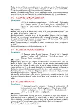 Pocha la otra cebolla, cortada en juliana, en una tartera con aceite. Agrega las patatas
peladas y en rodajas no muy finas, el vino tinto y un vaso del caldo de cocer la falda.
Añade una pizca de tomillo y guísalo durante unos 20 minutos.
Corta la falda en rodajas y colócalas encima del guiso de patatas junto con los pimientos
en tiras y un poco de perejil picado. Mételo en horno fuerte durante 10 minutos y sirve.

513 – FALDA DE TERNERA ESTOFADA
Ingredientes:
                  1,5 kg de falda de ternera pimienta 1 cebolla picada 3 dientes de
                ajo 2 tomates maduros 1 vaso de vino tinto 1 hoja de laurel 3
                clavos sal aceite perejil picado agua. Para acompañar: bolitas de
                patata.
Elaboración:
Corta la carne en trozos, salpiméntalos y dóralos en un poco de aceite bien caliente. Una
vez dorada la carne, sácala y resérvala.
En el mismo aceite, rehoga los dientes de ajo, la cebolla y el tomate, todo bien picado.
Cuando esté bien rehogado, agrega la carne y las especias e incorpora el vino, y déjalo
reducir todo lentamente durante una hora y cuarto, cubriéndolo con agua. Ponlo a punto
de sal y, si quieres, añade un poco de pimentón.
Como acompañamiento fríe unas patatas en bolitas, tamaño de una nuez, e incorpóralas
al guiso.
Espolvoréalo todo con perejil picado y listo para servir.

514 – FILETES DE HÍGADO RELLENOS
Ingredientes:
                  8 filetes de hígado de vaca pequeños 1 lata de paté 2 patatas
                grandes 1 pimiento verde 1 cebolleta 1 diente de ajo aceite sal
                2 huevos harina pan rallado.
Elaboración:
El primer paso que tienes que dar para la elaboración de este plato es salar todos los
filetes de hígado. Luego, toma 4 filetes, úntalos sólo por una cara con el paté y coloca
los otros encima, como si de un bocadillo de paté se tratase, únicamente que aquí se
sustituye el pan por filetes de hígado. Realizada esta operación, empapa los filetes con
harina, huevo y pan rallado para a continuación freírlos en aceite bien caliente.
Por otra parte, una vez peladas y limpias las patatas, córtalas en rodajas, también
llamadas patatas panadera o a lo pobre, y fríelas.
En el último momento de la fritura, añade el ajo, el pimiento verde y la cebolleta, todo
ello cortado en juliana. Una vez listo el sofrito, ponlo como guarnición de este suculento
plato.

515 – FILETES SORPRESA
Ingredientes:
                  4 filetes de ternera bien estirados 4 lonchas de jamón curado 4
                lonchas de queso graso 2 cuch. de piñones 30 g de queso rallado
                pimienta aceite de oliva ¼ litro de vino blanco 2 cuch. de tomate
                sal ½ kg de puré de patatas perejil picado.
Elaboración:
Extiende y salpimenta los filetes y pon encima las lonchas de queso. Pica el jamón y
mézclalo con la mitad de los piñones, el queso rallado y el perejil. Ponlo encima de los
filetes, enróllalos y pínchalos con palillos o átalos con un cordel. Fríe la carne en aceite
a fuego suave, 3 o 4 minutos, para que se hagan bien por dentro y no se quemen.
Una vez fritos, quita las cuerdas y reserva.

                                            163
 