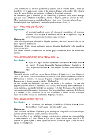 Corta el rabo por las uniones gelatinosas y cuécelo con la verdura. Tarda 3 horas en
estar listo, por lo que puedes cocerlo el día anterior. Cuando esté cocido y frío, retira la
carne del hueso. Rellena los pimientos con la carne desmigada y reserva.
En una cazuela, pon el diente de ajo, las cebolletas y el pimiento verde picado. Rehoga
bien con aceite. Añade la cucharada de harina y, después, caldo de cocción del rabo.
Mete los pimientos, que se quedarán cubiertos, y deja cocer 10 minutos a fuego lento.
Retira los pimientos, liga la salsa y salsea los pimientos antes de servir.

527 – PINCHOS DE HÍGADO
Ingredientes:
                  8 trozos de hígado de ternera 8 cabezas de champiñones 8 trozos de
                pimiento verde o rojo 8 lonchas de tocineta sal pimienta negra
                aceite. Para acompañar: patatas paja o normales.
Elaboración:
Coloca los ingredientes (champiñón, hígado, pimiento y tocineta) alternándolos en los
palos o pinchos de brocheta.
Salpimenta y fríelos en una sartén con un poco de aceite dándoles la vuelta cuando se
doren por un lado.
Por último, sírvelos acompañados de patatas paja o normales, fritas en aceite bien
caliente.

528 – REDONDO FRÍO CON ENSALADILLA
Ingredientes:
                  1 trozo de ½ kg de redondo de ternera vino blanco caldo aceite
                sal perejil 1 tomate. Ensaladilla: 3 patatas medianas 1 zanahoria 1
                cuch. de guisantes cocidos 1 lata pequeña de atún salsa mahonesa
                agua.
Elaboración:
Sazona el redondo y colócalo en una fuente de horno. Riégalo con el vino blanco, el
caldo y, por último, con un buen chorro de aceite de oliva. Mételo en el horno caliente a
180º durante 45 minutos. Ten cuidado de que no se haga mucho para que no quede seco.
Transcurrido el tiempo necesario, sácalo y déjalo enfriar.
En una cazuela con abundante agua cuece las patatas y la zanahoria. En otra más
pequeña cuece los huevos. Cuando esté todo cocido y frío, pícalo y mézclalo bien con la
salsa mahonesa, añadiendo también los guisantes y el atún desmigado. De esta forma
tienes una ensaladilla rusa con fundamento. Pon la ensaladilla en un costado de la fuente,
y el redondo, ya frío y fileteado, en un lado. En el otro, el tomate cortado en rodajas
finas. En el centro coloca una bonita rama de perejil y a servir.

529 – RIÑONCITOS FRITOS
Ingredientes:
                  1 o 2 riñones de vaca vinagre 3 cebollas 3 dientes de ajo         ½ vaso
                de vino blanco sal aceite perejil picado agua.
Elaboración:
Corta en dados los riñones limpios de grasa, sumérgelos en agua hirviendo con vinagre
durante ½ hora y después sácalos, sécalos y échales sal.
Pica la cebolla y el ajo y póchalos un poco en una sartén, y antes de que se doren añade
el riñón troceado y el vino. Tápalo y deja que se haga a fuego lento, unos 20 o 30
minutos Si queda ligera la salsa, lígala con fécula diluida en agua. Antes de servir
agrega el perejil picado.



                                            167
 