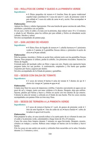 530 – ROLLITOS DE CARNE Y QUESO A LA PIMIENTA VERDE
Ingredientes:
                  8 filetes pequeños de ternera 8 lonchas finas de queso tradicional
                español (tipo castellano) 2 vasos de nata 1 cuch. de pimienta verde
                pan rallado 2 vasos de caldo de carne sal y aceite. Para acompañar:
                patatas paja
Elaboración:
Aplasta los filetes y sálalos ligeramente. Pon una loncha de queso encima de cada filete,
enróllalos y pínchalos con un palillo.
En un cazo, vierte el caldo y la nata con la pimienta, deja reducir unos 10 o 12 minutos
y añade la sal. Mientras, pasa los rollitos por pan rallado y fríelos en abundante aceite
caliente. Sácalos y salsea.
Sírvelos acompañados de patatas paja.

531 – SAN JACOBO DE HÍGADO
Ingredientes:
                  8 filetes finos de hígado de ternera 1 cebolla hermosa 3 pimientos
                verdes 2 patatas 8 guindillas frescas dulces o pimientos aceite de
                oliva sal pan rallado.
Elaboración:
Pela las patatas, trocéalas y fríelas en aceite bien caliente junto con las guindillas frescas.
Sazona. Para preparar el relleno, pocha la cebolla y los pimientos troceados. Sazona los
filetes de hígado.
Extiende parte del pochado sobre un filete y tapa con otro. Repite esta operación hasta
preparar todos los san jacobos. A continuación, empánalos y fríe hasta que queden
crujientes por fuera y jugosos por dentro.
Sírvelos acompañados de la fritada de patatas y guindillas.

532 – SESOS CON SALSA DE TOMATE
Ingredientes:
                  2 sesos de ternera harina salsa de tomate            3 dientes de ajo      1
                chorro de vinagre 2 patatas agua sal.
Elaboración:
Limpia muy bien los sesos de impurezas y telillas. Cuécelos suavemente en agua con un
poco de sal y vinagre, junto con unas verduras si lo deseas. Después, deja que enfríen.
Sazona, pásalos por harina y huevo y fríelos en aceite con tres dientes de ajo enteros.
Calienta la salsa de tomate y colócala en el fondo de una fuente. Pon los sesos encima
acompañados con patatas fritas en tiras muy finas.

533 – SESOS DE TERNERA A LA PIMIENTA VERDE
Ingredientes:
                   2 sesos de ternera harina 1 cuch. de granos de pimienta verde 1
                litro de nata líquida 1 litro de caldo de ave huevo batido 1 sobre de
                levadura agua sal aceite.
Elaboración:
Para preparar la salsa, en una cazuela reduce a la cuarta parte de su volumen la nata con
el caldo y la pimienta verde, calentándolo a fuego lento de 20 a 25 minutos.
Cuece los sesos bien limpios durante 5 minutos en agua hirviendo. Después, escurre,
córtalos en rodajas y sazona. Reboza estas rodajas en harina con la levadura y huevo
batido.
Fríe los sesos en una sartén con aceite y colócalos bien escurridos en la salsa. Guísalos
durante 2 o 3 minutos y sirve.
                                             168
 