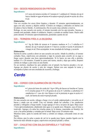 534 – SESOS REBOZADOS EN FRITADA
Ingredientes:
                 2 sesos de ternera cocidos 2 tomates 1 calabacín 2 dientes de ajo
                huevo batido agua harina levadura perejil picado aceite de oliva
                 sal.
Elaboración:
Una vez cocidos los sesos (bien limpios y durante 15 minutos aproximadamente, en
agua con sal), escurre y déjalos enfriar. Córtalos en rodajas y rebózalos en harina con
levadura y huevo batido. A continuación, fríe en aceite muy caliente y reserva.
Rehoga, en una cazuela con aceite, el tomate troceado con los ajos picados. Sazona, y
cuando esté pochado, añade el calabacín, limpio y cortado en medias lunas. Hazlo todo
junto durante 10 minutos aproximadamente, poniendo a punto de sal.

535 – TERNERA FRÍA A LA BILBAÍNA
Ingredientes:
                  1 kg de falda de ternera 4 tomates maduros 2 o 3 cebollas 2
                dientes de ajo perejil picado 3 huevos cocidos aceite pimienta
                vinagre sal. Para acompañar: una ensalada de lechuga y escarola
Elaboración:
Sazona la carne y ponla a dorar en una cazuela con aceite. Añade la cebolla y el tomate
cortados finos, espolvorea con pimienta y tapa la cazuela para cocerlo en su jugo a
fuego suave durante una hora aproximadamente. Si lo haces en una olla a presión,
tardará 15 o 20 minutos. Cuando la carne esté tierna, sácala y deja que enfríe, después
córtala en rodajas y pon éstas en una fuente.
En un mortero, machaca los ajos pelados con el perejil, los huevos picados y la sal.
Agrega un chorro de aceite y otro de vinagre. Salsea con este majado la carne y
acompaña el plato con una ensalada de escarola y lechuga.


Cerdo
536 – CERDO CON GUARNICIÓN DE FRUTAS
Ingredientes:
                  1 pieza de lomo de cerdo de 1 kg 100 g de bacon en lonchas 2 peras
                  12 ciruelas pasas 15 o 20 granos de uvas 3 cebollas o cebolletas 3
                zanahorias 1 vaso de vino blanco sal pimienta agua aceite 1
                cuch. de harina de maíz perejil picado.
Elaboración:
En una cazuela con aceite, rehoga a fuego vivo el cerdo salpimentado y envuelto en el
bacon y atado con un cordel. Una vez dorado, añade las cebollas y las zanahorias
picadas y rehógalas a fuego medio. Luego agrega el vino y un poco de agua. Deja cocer
1 hora aproximadamente, añadiendo más agua si se queda seco. Después, saca el lomo y
resérvalo. Agrega a la salsa las ciruelas pasas (si lo deseas, maceradas en brandy), las
uvas y las peras peladas y cortadas por la mitad. Deja cocer 10 minutos más.
Mientras tanto, quita la cuerda del lomo y córtalo en rodajas, colocando éstas en una
fuente.
Por último, pon la salsa a punto de sal (si te queda muy ligera, puedes ligarla con la
harina de maíz diluida en agua), espolvorea con perejil picado y salsea.

537 – CHULETAS CON SALSA ESPAÑOLA Y TUÉTANO
Ingredientes:
                                          169
 
