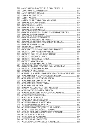 700 – ANCHOAS A LA CAZUELA CON CEBOLLA ........................... 216
701 – ANCHOAS AL PAPILLOTE ............................................................. 216
702 – ANCHOAS RELLENAS ..................................................................... 216
703 – ATÚN AROMÁTICO .......................................................................... 216
704 – ATÚN ASADO ...................................................................................... 216
705 – ATÚN EN FRITADA CON VINAGRE ........................................... 217
706 – BACALAO AJOARRIERO ................................................................ 217
707 – BACALAO AL ALIOLI ...................................................................... 217
708 – BACALAO AL PIL-PIL ...................................................................... 218
709 – BACALAO CON MIGAS ................................................................... 218
710 – BACALAO CON SALSA DE PIMIENTOS VERDES ................ 218
711 – BACALAO CON TOMATE............................................................... 218
712 – BACALAO CON VINAGRETA ....................................................... 219
713 – BACALAO FRESCO AL HORNO ................................................... 219
714 – BACALAO FRESCO CON SALSA TÁRTARA ........................... 219
715 – BACALAO MECHADO ..................................................................... 219
716 – BESUGO AL HORNO......................................................................... 220
717 – BOCADITOS DE ANCHOAS CON TOMATE............................. 220
718 – BONITO CON PIMIENTO VERDE................................................. 220
719 – BONITO CON SALSA DE CHIPIRÓN .......................................... 221
720 – BONITO ENCEBOLLADO................................................................ 221
721 – BONITO FRESCO AL JEREZ........................................................... 221
722 – BONITO MACERADO ....................................................................... 221
723 – BOQUERONES MALAGUEÑOS .................................................... 222
724 – BROCHETAS DE PESCADO CON VERDURAS ....................... 222
725 – BUÑUELOS DE BACALAO ............................................................. 222
726 – CABALLA EN ADOBO ..................................................................... 222
727 – CABALLA Y MEJILLONES EN VINAGRETA CALIENTE ... 223
728 – CALAMARES A LA VINAGRETA NEGRA................................ 223
729 – CALAMARES AL VINO BLANCO ................................................ 223
730 – CALAMARES CON PATATAS ....................................................... 224
731 – CALAMARES EN SU TINTA........................................................... 224
732 – CALAMARES FRITOS....................................................................... 224
733 – CARPA AL AZAFRÁN CON ALMEJAS ...................................... 224
734 – CARPACCIO DE ATÚN FRESCO .................................................. 224
735 – CARRILLERAS DE RAPE CON CALABACÍN .......................... 225
736 – CAZÓN CON TOCINETA ................................................................. 225
737 – CAZUELA DE FIDEOS ...................................................................... 225
738 – CAZUELA DEL PESCADOR ........................................................... 225
739 – CHICHARRO A LA MOSTAZA ...................................................... 226
740 – CHICHARRO BELLAVISTA............................................................ 226
741 – CHICHARRO CON TOMATE AL HORNO .................................. 226
742 – COGOTE DE SALMÓN AL HORNO ............................................. 227
743 – COLAS DE RAPE ASADAS CON VINAGRE ............................. 227
744 – CONGRIO A LA SIDRA .................................................................... 227
745 – CONGRIO AL AZAFRÁN ................................................................. 227
746 – CONGRIO AL PIMENTÓN ............................................................... 228
747 – CONGRIO CON PATATAS Y ALMEJAS ..................................... 228
                                                17
 
