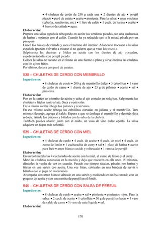 4 chuletas de cerdo de 250 g cada una 2 dientes de ajo perejil
                picado puré de patata aceite pimienta. Para la salsa: unas verduras
                (cebolla, zanahorias, etc.) 1 litro de caldo 1 cuch. de harina aceite
                4 huesos de cañada agua.
Elaboración:
Prepara una salsa española rehogando en aceite las verduras picadas con una cucharada
de harina y mojando con el caldo. Cuando ha ya reducido casi a la mitad, pásala por un
pasapuré.
Cuece los huesos de cañada y saca el tuétano del interior. Añádeselo troceado a la salsa
española (puedes volverlo a triturar si no quieres que se vean los trozos).
Salpimenta las chuletas y fríelas en aceite con los dientes de ajo troceados,
espolvoreándolas con perejil picado.
Coloca la salsa de tuétano en el fondo de una fuente o plato y sirve encima las chuletas
con los ajitos fritos.
Por último, decora con puré de patatas.

538 – CHULETAS DE CERDO CON MEMBRILLO
Ingredientes:
                  8 chuletas de cerdo 200 g de membrillo dulce 3 cebollitas 1 vaso
                de caldo de carne 1 diente de ajo 25 g de piñones aceite sal
                pimienta.
Elaboración:
Pon en la sartén un chorrito de aceite y echa el ajo cortado en rodajitas. Salpimenta las
chuletas y fríelas junto al ajo. Saca y resérvalas.
En la misma sartén rehoga los piñones y resérvalos.
En ese mismo aceite rehoga las cebollitas cortadas en juliana y el membrillo. Tres
minutos después, agrega el caldo. Espera a que se deshaga el membrillo y después deja
reducir. Añade los piñones y báñalos con la salsa de la chuleta.
También puedes añadir, junto con el caldo, un vaso de vino dulce oporto. La salsa
adquiere un toque más señorial.

539 – CHULETAS DE CERDO CON MIEL
Ingredientes:
                  4 chuletas de cerdo 4 cuch. de aceite 4 cuch. de miel 4 cuch. de
                zumo de limón 1 cucharadita de curry sal 1 plato de harina aceite
                para freír arroz blanco cocido y refrescado 1 ramita de perejil.
Elaboración:
En un bol mezcla las 4 cucharadas de aceite con la miel, el zumo de limón y el curry.
Mete las chuletas sazonadas en la mezcla y deja que maceren en ella unos 15 minutos,
dándoles la vuelta de vez en cuando. Pasado ese tiempo sácalas, pásalas por harina y
fríelas en una sartén con aceite. Una vez fritas, colócalas en una bandeja de servir y
báñalas con el jugo de maceración.
Acompaña con arroz blanco salteado en una sartén y moldeado en un bol untado con un
poquito de aceite y con una ramita de perejil en el fondo.

540 – CHULETAS DE CERDO CON SALSA DE PEREJIL
Ingredientes:
                  8 chuletas de cerdo aceite sal pimienta pimientos rojos. Para la
                salsa: 2 cuch. de aceite 1 cebolleta 50 g de perejil en hojas 1 vaso
                de caldo de carne ½ vaso de nata líquida sal.
Elaboración:


                                          170
 