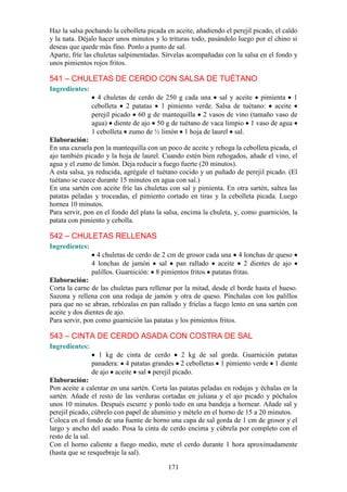 Haz la salsa pochando la cebolleta picada en aceite, añadiendo el perejil picado, el caldo
y la nata. Déjalo hacer unos minutos y lo trituras todo, pasándolo luego por el chino si
deseas que quede más fino. Ponlo a punto de sal.
Aparte, fríe las chuletas salpimentadas. Sírvelas acompañadas con la salsa en el fondo y
unos pimientos rojos fritos.

541 – CHULETAS DE CERDO CON SALSA DE TUÉTANO
Ingredientes:
                  4 chuletas de cerdo de 250 g cada una sal y aceite pimienta 1
                cebolleta 2 patatas 1 pimiento verde. Salsa de tuétano: aceite
                perejil picado 60 g de mantequilla 2 vasos de vino (tamaño vaso de
                agua) diente de ajo 50 g de tuétano de vaca limpio 1 vaso de agua
                1 cebolleta zumo de ½ limón 1 hoja de laurel sal.
Elaboración:
En una cazuela pon la mantequilla con un poco de aceite y rehoga la cebolleta picada, el
ajo también picado y la hoja de laurel. Cuando estén bien rehogados, añade el vino, el
agua y el zumo de limón. Deja reducir a fuego fuerte (20 minutos).
A esta salsa, ya reducida, agrégale el tuétano cocido y un puñado de perejil picado. (El
tuétano se cuece durante 15 minutos en agua con sal.)
En una sartén con aceite fríe las chuletas con sal y pimienta. En otra sartén, saltea las
patatas peladas y troceadas, el pimiento cortado en tiras y la cebolleta picada. Luego
hornea 10 minutos.
Para servir, pon en el fondo del plato la salsa, encima la chuleta, y, como guarnición, la
patata con pimiento y cebolla.

542 – CHULETAS RELLENAS
Ingredientes:
                  4 chuletas de cerdo de 2 cm de grosor cada una 4 lonchas de queso
                4 lonchas de jamón sal pan rallado aceite 2 dientes de ajo
                palillos. Guarnición: 8 pimientos fritos patatas fritas.
Elaboración:
Corta la carne de las chuletas para rellenar por la mitad, desde el borde hasta el hueso.
Sazona y rellena con una rodaja de jamón y otra de queso. Pínchalas con los palillos
para que no se abran, rebózalas en pan rallado y fríelas a fuego lento en una sartén con
aceite y dos dientes de ajo.
Para servir, pon como guarnición las patatas y los pimientos fritos.

543 – CINTA DE CERDO ASADA CON COSTRA DE SAL
Ingredientes:
                  1 kg de cinta de cerdo     2 kg de sal gorda. Guarnición patatas
                panadera: 4 patatas grandes 2 cebolletas 1 pimiento verde 1 diente
                de ajo aceite sal perejil picado.
Elaboración:
Pon aceite a calentar en una sartén. Corta las patatas peladas en rodajas y échalas en la
sartén. Añade el resto de las verduras cortadas en juliana y el ajo picado y póchalos
unos 10 minutos. Después escurre y ponlo todo en una bandeja a hornear. Añade sal y
perejil picado, cúbrelo con papel de aluminio y mételo en el horno de 15 a 20 minutos.
Coloca en el fondo de una fuente de horno una capa de sal gorda de 1 cm de grosor y el
largo y ancho del asado. Posa la cinta de cerdo encima y cúbrela por completo con el
resto de la sal.
Con el horno caliente a fuego medio, mete el cerdo durante 1 hora aproximadamente
(hasta que se resquebraje la sal).

                                           171
 