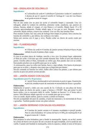 548 – ENSALADA DE SOLOMILLO
Ingredientes:
                  2 solomillos de cerdo 1 cebolleta 2 pimientos verdes 1 zanahoria
                2 dientes de ajo 1 puerro tomillo 1 lechuga 1 vaso de vino blanco
                  sal gorda aceite vinagre.
Elaboración:
Pon en una sartén con un poco de aceite el solomillo limpio y sazonado. Una vez
rehogado, añade la verdura (la cebolleta, pimiento verde, zanahoria, ajo, puerro) en
juliana. Sazona, añade el vinagre, el vino blanco y el tomillo. Déjalo hacer 15 o 20
minutos aproximadamente. Puedes añadir agua si ves que se seca. Después, saca el
solomillo, déjalo enfriar y reserva las verduras. Una vez frío, haz lonchas finas.
Para montar el plato: haz una cama de lechuga bien limpia en juliana. Sirve encima las
lonchas de solomillo y, por último, las verduras a los lados.
Salsea por encima con el jugo y sirve. Puedes echar un chorro de aceite crudo por
encima.

549 – FLAMENQUINES
Ingredientes:
                  4 filetes de cerdo 4 lonchas de jamón serrano     harina   huevo    pan
                rallado aceite patatas chips o paja.
Elaboración:
Es éste es un plato típico de Andújar, sencillo y rico, rico. En primer lugar, salpimenta
el filete de cerdo. Conviene que esté cortado bastante fino. Sobre él pon una loncha de
jamón. Enrolla sobre el filete, formando un rollito que, bien puedes atar con un cordel,
bien puedes pinchar con un palillo para que no se suelte.
A continuación, pasa los rollos por harina, huevo y pan rallado. Fríe fuerte al principio
para que no se dore, y después suave para que se haga bien por dentro.
Sírvelo cortando en lonchas los rollos. Sobre ellos coloca las patatas, y por último pon
encima un poco de jamón serrano picado.

550 – JAMÓN ASADO CON SALSAS
Ingredientes para 8 a 10 personas:
                1 pernil fresco deshuesado sal pimienta aceite agua. Guarnición:
                puré de castañas puré de manzanas mermelada de fresas o grosellas
Elaboración:
Salpimenta el pernil y átalo con una cuerda de liz. Colócalo en una placa de horno
honda, añade un chorro de aceite y agua y hornea a 130-l40º. Hay que poner la piel
hacia arriba y no es necesario darle la vuelta. Tardará en hacerse 3 o 4 horas más o
menos. Sólo debemos añadir agua de vez en cuando para que no se seque.
Una vez asado, déjalo enfriar, quita la cuerda y córtalo en lonchas.
Sírvelo acompañado del puré de castañas, el puré de manzanas y la mermelada de fresas
o grosellas. También puedes tomar este plato caliente.

551 – JAMÓN SERRANO CON SALSA HOLANDESA
Ingredientes:
                  8 lonchas de jamón serrano 4 tomates escaldados perejil picado.
                Para la salsa holandesa: 4 yemas de huevo 300 g de mantequilla sal
                 agua zumo de ½ limón.
Elaboración:
Para preparar la salsa holandesa, pon a fundir la mantequilla. Aparte, en un bol, monta
las yemas de huevo con un poco de sal y un poco de agua templada, con la ayuda de una
varilla. Cuando esté fundida la mantequilla, retira la espuma y añade el resto al bol poco
                                           173
 