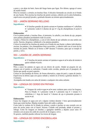 a poco y sin dejar de batir, fuera del fuego hasta que ligue. Por último, agrega el zumo
de medio limón.
Pela los tomates y córtalos en lonchas finas. Colócalos formando un circulo en el fondo
de una fuente. Pon encima las lonchas de jamón serrano, cúbrelo con la salsa holandesa,
espolvorea con perejil picado y gratínalo durante un minuto aproximadamente.

552 – JAMÓN SERRANO RELLENO
Ingredientes:
                  16 lonchas grandes de jamón serrano 4 patatas medianas 1 cebolleta
                  1 pimiento verde 2 dientes de ajo ½ kg de champiñones aceite
                sal.
Elaboración:
Con la patata pelada y lonchas finas, el pimiento, la cebolla y un diente de ajo, prepara
unas patatas panadera pochándolo todo en aceite.
Limpia y filetea los champiñones, y con el otro diente de ajo saltéalos en una sartén con
aceite. Sazona, desgrasa y añádeselo a las patatas panadera.
Coloca la mitad de las lonchas de jamón en el fondo de una fuente o platos individuales;
encima, las patatas y los champiñones bien escurridos, y cúbrelo todo con el resto de las
lonchas de jamón. Mételo en el horno a 200º durante 3 minutos, para que se temple el
jamón, y sirve.

553 – LASAÑA DE JAMÓN SERRANO
Ingredientes:
                 12 lonchas de jamón serrano 4 patatas agua sal salsa de tomate
                queso rallado aceite.
Elaboración:
Pela y cuece las patatas en agua con un chorro de aceite. Añade un poquito de sal,
porque con el jamón es suficiente. Cuando estén cocidas, pásalas por el pasapuré, de
forma que quede un puré espesito.
Coloca en una bandeja de horno, de forma alternativa, capas de puré y capas de jamón.
Espolvorea la última capa con queso rallado y mételo en el horno a gratinar durante 3 o
4 minutos.
Acompaña esta lasaña con salsa de tomate o cualquier otra salsa caliente.

554 – LENGUA DE CERDO EN FRITADA
Ingredientes:
                  3 lenguas de cerdo agua sal unas verduras para cocer las lenguas.
                Para la fritada: 1 pimiento verde 1 pimiento rojo 1 tomate 2
                cebolletas 1 hoja de laurel 3 dientes de ajo pimentón picante
                aceite sal.
Elaboración:
Cuece las lenguas en agua con sal y alguna verdura durante 1 hora aproximadamente
hasta que estén hechas. Déjalas templar fuera del caldo y pélalas.
Corta toda la verdura de la fritada en juliana y ponla a pochar en una cazuela con un
poco de aceite junto con el laurel. Sazona. Cuando esté pochada, añade el picante y
rehoga. Corta las lenguas en lonchas y agrégalas también y déjalas cocer unos 10
minutos con un poco de caldo de cocción de la lengua y sirve.
Si quieres, también puedes rebozar los trozos de lengua.

555 – LENGUA DE CERDO ENCEBOLLADA
Ingredientes:


                                          174
 