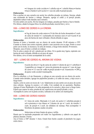 4 lenguas de cerdo cocidas 1 cebolla roja 1 cebolla blanca        harina
                 huevo batido sal aceite 1 vaso de caldo perejil picado.
Elaboración:
Pon a pochar en una cazuela con aceite las cebollas picadas en juliana. Sazona, añade
una cucharada de harina y rehoga. Después, agrega el caldo y el perejil picado,
dejándolo reducir todo durante unos minutos.
En otra sartén con aceite, fríe las lenguas en rodajas, pasadas por harina y huevo batido.
Por último, añade la lengua frita a la cebolla pochada, mezcla bien y sirve.

556 – LOMO DE CERDO A LA CREMA
Ingredientes:
                  l kg de lomo de cerdo entero 3/4 de litro de leche desnatada 3 cuch.
                de salsa de tomate 1 cucharadita de mostaza suave sal aceite un
                poco de harina de maíz refinada o fécula diluida en agua.
Elaboración:
Sazona el lomo y hornéalo con un chorro de aceite durante 35-40 minutos a l70º.
Cuando se forme una costra crujiente, pásalo a una cacerola con su jugo. Ponlo a cocer
junto con la leche, la mostaza y la salsa de tomate, a fuego lento durante 30 minutos.
Después, saca el lomo y córtalo en rodajas.
Pon la salsa a punto de sal y pásala por un chino. Si te queda muy ligera, espésala con
harina de maíz refinada, diluida en un poco de agua.
Por último, sirve el lomo acompañado de la salsa.

557 – LOMO DE CERDO AL AROMA DE VODKA
Ingredientes:
                  aceite de oliva 1 kg de carne de cerdo 1 diente de ajo 1 cebolleta
                2 pepinillos en vinagre 1 pizca de pimienta de cayena 1 vaso de jugo
                de carne 1/2 vaso de vodka perejil picado sal. Guarnición: 200 g
                de pasta verde cocida mantequilla.
Elaboración:
Pica la cebolleta y el ajo finamente, y rehoga en una cazuela con un chorro de aceite.
Cuando estén dorados, agrega los pepinillos picados y el caldo de carne, y deja cocer a
fuego lento.
Aparte, corta la carne en trozos de 1 cm. Salpimenta en una sartén con un poco de aceite
muy caliente. Agrega la cayena y el vodka. Con cuidado de no quemarte, flambea.
Agrega el lomo flambeado a la salsa preparada en la cazuela y deja cocer a fuego lento.
Espera que espese la salsa, prueba de sal, espolvorea con perejil picado y sirve.
Acompaña la carne con la pasta cocida y salteada en la sartén con mantequilla.

558 – LOMO DE CERDO ASADO
Ingredientes:
                  1 lomo de cerdo. Marinada: 4 cuch. de aceite 1 cebolleta picada
                sal pimienta vino blanco 2 dientes de ajo 1 cuch. de tomillo 2
                cuch. de perejil 2 cuch. de ralladura de naranja. Para acompañar:
                brochetas de patatas asadas sin pelar.
Elaboración:
               Selecciona un lomo limpio de grasa y telilla.
Pásalo por la marinada preparada con todos los ingredientes y cúbrelo con papel de
plástico durante 2 horas.
Asa el lomo a 180º durante ½ hora. Estará bien hecho cuando al pincharlo los jugos
estén claros.


                                           175
 