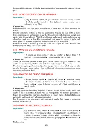 Presenta el lomo cortado en rodajas y acompañado con patas asadas en brocheta con su
piel.

559 – LOMO DE CERDO CON ALMENDRAS
Ingredientes:
                  1 kg de lomo de cerdo 400 g de almendras tostadas ½ vaso de leche
                   1 cebolla grande trinchada 1 hoja de laurel harina aceite sal
                triángulos de pan frito.
Elaboración:
Pide al carnicero que haga cortes profundos en el lomo, pero sin llegar a separar los
filetes.
Pica las almendras tostadas y pon una cucharadita pequeña en cada corte, y átalo
transversalmente con un bramante o cuerda. Rehógalo con cuidado en una cazuela con
aceite, antes de salar el lomo. Añade la cebolla, una cucharada de harina y el resto de las
almendras y deja que se dore. Una vez realizada esta operación, agrega la leche y el
laurel y cuécelo tapado a fuego lento, dándole vuelta, de 20 a 30 minutos.
Para servir, quita la cuerdita y acaba de cortar las rodajas de lomo. Rodéalo con
triángulos de pan frito y sirve la salsa apane

560 – MAGRAS DE JAMÓN CON TOMATE
Ingredientes:
                  8 lonchas de jamón serrano salsa de tomate 2 dientes de ajo            4
                huevos 1 pimiento morrón 1 pimiento verde aceite sal.
Elaboración:
Saltea los pimientos cortados en tiras junto con los dientes de ajo en una tartera con
aceite. Sazona. Después, añade la salsa de tomate y déjalo cocer a fuego suave.
Mientras tanto, pasa por la sartén el jamón y agrégaselo a la salsa. Añade un poco más
de salsa de tomate y casca encima 4 huevos. Gratina 3 minutos aproximadamente, hasta
que cuajen los huevos. Sirve.

561 – MANITAS DE CERDO EN FRITADA
Ingredientes:
                  4 patas de cerdo cocidas 2 cebollas 3 tomates 2 pimientos verdes
                  1 pimiento morrón 2 dientes de ajo ¼ litro de salsa de tomate
                huevo batido 1 plato de harina aceite sal ¼ de guindilla roja
                perejil picado.
Elaboración:
Limpia y corta toda la verdura en juliana y ponla a pochar en una cazuela ancha con
aceite, el ajo y la guindilla. Sazona. Pasa las patas partidas por la mitad por harina y
huevo, fríelas en aceite y escúrrelas. Cuando esté la verdura bien pochada añade la salsa
de tomate, pruébalo de sal y rehoga unos minutos.
Por último, agrega las patas y espolvorea con perejil picado. Deja reposar el plato unos
minutos antes de servir.

562 – MANITAS DE CERDO GUISADAS
Ingredientes:
                  6 manitas de cerdo cocidas 2 cebollas 3 vasos de vino blanco
                huevo batido 1 sobre de levadura 1 hoja de laurel pimentón dulce
                2 dientes de ajo un trozo de guindilla 200 g de guisantes ½ litro de
                caldo de carne o de cocer las manitas perejil picado aceite de oliva
                sal.
Elaboración:
                                           176
 