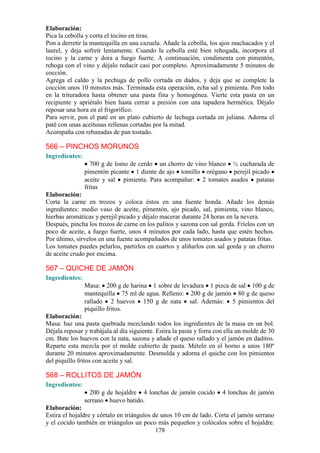 Elaboración:
Pica la cebolla y corta el tocino en tiras.
Pon a derretir la mantequilla en una cazuela. Añade la cebolla, los ajos machacados y el
laurel, y deja sofreír lentamente. Cuando la cebolla esté bien rehogada, incorpora el
tocino y la carne y dora a fuego fuerte. A continuación, condimenta con pimentón,
rehoga con el vino y déjalo reducir casi por completo. Aproximadamente 5 minutos de
cocción.
Agrega el caldo y la pechuga de pollo cortada en dados, y deja que se complete la
cocción unos 10 minutos más. Terminada esta operación, echa sal y pimienta. Pon todo
en la trituradora hasta obtener una pasta fina y homogénea. Vierte esta pasta en un
recipiente y apriétalo bien hasta cerrar a presión con una tapadera hermética. Déjalo
reposar una hora en el frigorífico.
Para servir, pon el paté en un plato cubierto de lechuga cortada en juliana. Adorna el
paté con unas aceitunas rellenas cortadas por la mitad.
Acompaña con rebanadas de pan tostado.

566 – PINCHOS MORUNOS
Ingredientes:
                  700 g de lomo de cerdo un chorro de vino blanco ½ cucharada de
                pimentón picante 1 diente de ajo tomillo orégano perejil picado
                aceite y sal pimienta. Para acompañar: 2 tomates asados patatas
                fritas
Elaboración:
Corta la carne en trozos y coloca éstos en una fuente honda. Añade los demás
ingredientes: medio vaso de aceite, pimentón, ajo picado, sal, pimienta, vino blanco,
hierbas aromáticas y perejil picado y déjalo macerar durante 24 horas en la nevera.
Después, pincha los trozos de carne en los palitos y sazona con sal gorda. Fríelos con un
poco de aceite, a fuego fuerte, unos 4 minutos por cada lado, hasta que estén hechos.
Por último, sírvelos en una fuente acompañados de unos tomates asados y patatas fritas.
Los tomates puedes pelarlos, partirlos en cuartos y aliñarlos con sal gorda y un chorro
de aceite crudo por encima.

567 – QUICHE DE JAMÓN
Ingredientes:
                Masa: 200 g de harina 1 sobre de levadura 1 pizca de sal 100 g de
                mantequilla 75 ml de agua. Relleno: 200 g de jamón 80 g de queso
                rallado 2 huevos 150 g de nata sal. Además: 5 pimientos del
                piquillo fritos.
Elaboración:
Masa: haz una pasta quebrada mezclando todos los ingredientes de la masa en un bol.
Déjala reposar y trabájala al día siguiente. Estira la pasta y forra con ella un molde de 30
cm. Bate los huevos con la nata, sazona y añade el queso rallado y el jamón en daditos.
Reparte esta mezcla por el molde cubierto de pasta. Mételo en el horno a unos 180º
durante 20 minutos aproximadamente. Desmolda y adorna el quiche con los pimientos
del piquillo fritos con aceite y sal.

568 – ROLLITOS DE JAMÓN
Ingredientes:
                  200 g de hojaldre 4 lonchas de jamón cocido          4 lonchas de jamón
                serrano huevo batido.
Elaboración:
Estira el hojaldre y córtalo en triángulos de unos 10 cm de lado. Corta el jamón serrano
y el cocido también en triángulos un poco más pequeños y colócalos sobre el hojaldre.
                                            178
 