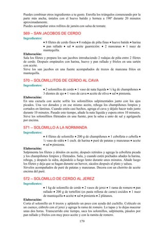 Puedes combinar otros ingredientes a tu gusto. Enrolla los triángulos comenzando por la
parte más ancha, úntalos con el huevo batido y hornea a 190º durante 20 minutos
aproximadamente.
Puedes acompañar estos rollitos de jamón con salsa de tomate.

569 – SAN JACOBOS DE CERDO
Ingredientes:
                 8 filetes de cerdo finos 8 rodajas de piña finas huevo batido harina
                  pan rallado sal aceite guarnición: 2 manzanas 1 nuez de
                mantequilla.
Elaboración:
Sala los filetes y prepara los san jacobos introduciendo 2 rodajas de piña entre 2 filetes
de cerdo. Después empánalos con harina, huevo y pan rallado y fríelos en una sartén
con aceite.
Sirve los san jacobos en una fuente acompañados de trozos de manzana fritos en
mantequilla.

570 – SOLOMILLITOS DE CERDO AL CAVA
Ingredientes:
                  2 solomillos de cerdo 1 vaso de nata líquida ¼ kg de champiñones
                3 dientes de ajo 1 vaso de cava aceite de oliva sal pimienta.
Elaboración:
En una cazuela con aceite sofríe los solomillitos salpimentados junto con los ajos
picados. Una vez dorados y en ese mismo aceite, rehoga los champiñones limpios y
cortados en láminas. Cuando estén casi hechos, agrega el cava y déjalo hacer todo junto
durante 10 minutos. Pasado este tiempo, añade la nata líquida y espera otros 10 minutos.
Sirve los solomillitos fileteados en una fuente, pon la salsa a unto de sal y agrégasela
por encima.

571 – SOLOMILLO A LA NORMANDA
Ingredientes:
                 4 filetes de solomillo 200 g de champiñones 1 cebolleta o cebolla
                ½ vaso de sidra 1 cuch. de harina puré de patatas y manzanas aceite
                 sal pimienta.
Elaboración:
Salpimenta los filetes y dóralos en aceite, después retíralos y agrega la cebolleta picada
y los champiñones limpios y fileteados. Sala, y cuando estén pochados añades la harina,
rehoga, y después la sidra, dejándolo a fuego lento durante unos minutos. Añade luego
los filetes y deja que se hagan durante un hervor, sácalos después al plato y salsea.
Sírvelos acompañados de puré de patatas y manzanas. Decora con un chorrito de aceite
encima del puré.

572 – SOLOMILLO DE CERDO AL JEREZ
Ingredientes:
                  1 kg de solomillo de cerdo 2 vasos de jerez 1 rama de romero pan
                rallado 200 g de tortellini (es pasta rellena de carne) cocidos 1 nuez
                de mantequilla aceite sal pimienta 2 plátanos.
Elaboración:
Corta el solomillo en 8 trozos y aplástalo un poco con ayuda del cuchillo. Colócalo en
un cuenco, cúbrelo con el jerez y agrega la rama de romero. Lo tapas y lo dejas macerar
unas dos horas. Transcurrido este tiempo, saca los solomillos, salpimenta, pásalos por
pan rallado y fríelos con muy poco aceite y con la ramita de romero.
                                           179
 
