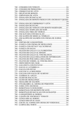 748 – CONGRIO CON TOMATE ................................................................ 228
749 – CONGRIO DE PRIMAVERA............................................................ 229
750 – CROQUETAS DE ATÚN ................................................................... 229
751 – DELICIAS DE BONITO ..................................................................... 229
752 – EMPANADA DE ATÚN..................................................................... 229
753 – ENSALADA DE BACALAO............................................................. 230
754 – ENSALADA DE BONITO FRESCO CON ANCHOAS Y QUESO
.............................................................................................................................. 230
755 – ENSALADA DE CHIPIRONES Y ATÚN ...................................... 230
756 – ENSALADA DE PULPO .................................................................... 230
757 – ENSALADA DE TOMATE CON BONITO MARINADO ......... 231
758 – ENSALADA TEMPLADA DE RAPE ............................................. 231
759 – ENSALADA TIBIA DE VIEIRAS.................................................... 231
760 – ESCALIVADA CON BACALAO..................................................... 232
761 – ESCALOPES DE MERO AL TOMILLO ........................................ 232
762 – ESCALOPES DE SALMÓN CON CREMA DE JUDÍAS
VERDES............................................................................................................. 232
763 – ESPUMA DE LANGOSTINOS ......................................................... 233
764 – FANECA CON CREMA DE MEJILLONES.................................. 233
765 – FANECA CON SETAS Y ALCACHOFAS .................................... 233
766 – FANECA EN SALSA .......................................................................... 233
767 – FILETES DE GALLO A LA FLORENTINA ................................. 234
768 – FILETES DE GALLO AL HINOJO ................................................. 234
769 – FILETES DE GALLO AL VINO BLANCO ................................... 234
770 – FILETES DE GALLO RELLENOS DE ESPÁRRAGOS ............ 235
771 – FILETES DE PESCADILLA RELLENOS...................................... 235
772 – FILETES DE VERDEL AL VINO BLANCO ................................ 235
773 – FRITO MIXTO DEL MAR ................................................................. 236
774 – GALLINETA CON PATATAS ......................................................... 236
775 – GALLO A LA PARRILLA ................................................................. 236
776 – GALLO CON SETAS .......................................................................... 236
777 – GALLOS A LA MOLINERA ............................................................. 237
778 – GALLOS CON SALSA DE ALMEJAS ........................................... 237
779 – GAMBAS AL AJILLO ........................................................................ 237
780 – GUISO DE BACALAO ....................................................................... 237
781 – GUISO DE MEJILLONES .................................................................. 238
782 – HOJALDRE DE SALMÓN ................................................................ 238
783 – ITXASKABRA AL AROMA DE PIMENTÓN ............................. 238
784 – JUREL CON ANCHOAS .................................................................... 238
785 – KOKOTXAS CLUB RANERO ......................................................... 239
786 – KOKOTXAS CON REFRITO PICANTE........................................ 239
787 – KOKOTXAS DE BACALAO CON GUISANTES ....................... 239
788 – LANGOSTINOS AL HORNO ........................................................... 239
789 – LASAÑA DE ANCHOAS Y TOMATE .......................................... 240
790 – LENGUADO AL HORNO.................................................................. 240
791 – LENGUADO EN SU JUGO ............................................................... 240
792 – LOCHA AL VAPOR CON CREMA DE VERDURAS ................ 241
793 – LUBINA DEL NORTE ........................................................................ 241
                                                          18
 