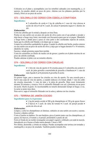 Colócalos en el plato y acompáñalos con los tortellini salteados con mantequilla, y, si
quieres, les puedes añadir un poco de jerez. Adorna con los plátanos partidos por la
mitad y fritos en un poco de aceite.

573 – SOLOMILLO DE CERDO CON CEBOLLA CONFITADA
Ingredientes:
                  2 solomillos de cerdo 1 kg de cebollas 1 vaso de vino oloroso
                aceite de oliva sal 2 cuch. de azúcar pimienta negra 2 dientes de
                ajo.
Elaboración:
Corta las cebollas por la mitad y después en tiras finas.
Ponlas en una sartén con un poco de aceite de oliva junto con el ajo pelado y picado y
deja hacer a fuego muy lento, moviendo con frecuencia para que no se pegue. Manténlo
a fuego lento y añade poco a poco el vino junto a dos cucharadas soperas de azúcar,
hasta que la cebolla esté blanda y sin dejar que se seque.
Limpia los solomillos quitándoles la grasa. Cuando la cebolla esté hecha, ponlos enteros
en una sartén con un poco de aceite de oliva y deja que se hagan durante 8 o 10 minutos,
dándoles la vuelta.
Sazona y añade pimienta negra bien molida.
Corta los solomillos en filetes de medio cm de grosor y ponlos en el plato encima de un
poco de cebolla confitada.
Puedes adornar el plato con un tomatito abierto.

574 – SOLOMILLO DE CERDO CON CIRUELAS
Ingredientes:
                  ½ litro de vino de oporto 10 ciruelas pasas 2 solomillos de cerdo 1
                cuch. de jalea grosella o mermelada de grosella o frambuesa ½ vaso de
                nata líquida sal pimienta grosellas aceite.
Elaboración:
En primer lugar, pon a macerar las ciruelas en vino de oporto. En una cazuela pon a
hervir una copa de vino de oporto, y cuando reduzca a la mitad, añade 1 vaso de caldo
de ciruelas macerado, ½ vaso de nata y la jalea de grosella. Deja cocer lentamente
durante 20 minutos y reserva. Fríe el solomillo fileteado con sal y pimienta en un poco
de aceite. Hazlo al gusto. Es recomendable no tenerlo demasiado tiempo al fuego; si no,
la carne se pone muy dura.
Para servir, napa el solomillo fileteado con la salsa y adorna con las ciruelas.

575 – TERRINA DE JAMÓN COCIDO
Ingredientes para 4 a 6 personas
                 ½ kg de jamón cocido 200 g de champiñones 150 g de queso fresco
                 2 huevos 2 cuch. de salsa de tomate 2 cuch. de perejil picado
               aceite de oliva sal.
Elaboración:
Limpia y corta los champiñones en láminas, saltéalos en una sartén con aceite y sazona.
Escurre y déjalos enfriar.
Corta el jamón en daditos. En una batidora, pica el jamón junto con los champiñones, el
queso, los huevos, el tomate y el perejil, poniéndolo a punto de sal.
Forra el fondo de un molde rectangular con papel vegetal y rellénalo con toda la mezcla.
Introdúcelo en el horno al baño maría durante 1 hora a 180º.
Por último, desmolda y córtalo en rodajas. Puedes acompañar esta terrina con tostadas y
mantequilla o un poco de ensalada. También puedes tomarla fría.


                                          180
 