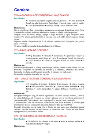 Cordero
576 – ASADURILLA DE CORDERO AL VINO BLANCO
Ingredientes:
                  1 asadurilla de cordero (hígado, corazón, riñones...) 1 hoja de laurel
                3 cuch. de salsa de tomate 2 cebollas 1 vaso de caldo perejil picado
                  1 vaso de vino blanco aceite de oliva 1 cuch. de harina sal.
Elaboración:
Pica la cebolla muy fina y rehógala en una cazuela con un poco de aceite de oliva. Corta
la asadurilla, sazónala y añádela a la cazuela cuando la cebolla esté transparente.
Después añade la harina, rehoga, agrega la hoja de laurel y sigue rehogando unos
minutos. Por último, echa el tomate, el vaso de vino y el caldo. Espolvorea con perejil
picado.
Deja que hierva a fuego fuerte de 5 a 8 minutos con la cazuela destapada, para que el
caldo se reduzca.
Al servir, puedes acompañar la asadurilla con arroz blanco.

577 – BROCHETA DE CORDERO
Ingredientes:
                  500 g de cordero 4 tomates 2 manzanas 2 pimientos verdes 2
                pimientos rojos sal. Salsa: 1 cuch. de mostaza 1 cuch. de pimentón
                  1 cuch. de azúcar 1 chorro de vinagre 4 cuch. de aceite con sal ½
                cebolla.
Elaboración:
Bate los ingredientes de la salsa y pon al fuego, calienta y sirve en una salsera. Haz las
brochetas colocando las verduras, el cordero y la manzana, alternando los trozos.
Sazona las brochetas y colócalas en la parrilla (5 minutos por cada lado).
Presenta las brochetas salseadas por encima.

578 – CHULETILLAS DE CORDERO A LA GABARDINA
Ingredientes:
                  16 chuletillas de cordero 2 dientes de ajo picados y 2 enteros aceite
                  sal salsa de tomate. Pasta orly: 3 claras de huevo montadas 250 g
                de harina 1 sobre de levadura 3 yemas de huevo ¼ litro de cava
                sal.
Elaboración:
Para preparar la pasta orly, en primer lugar monta las claras con una batidora. Añade a
las claras la harina, sal, levadura, las yemas y el cava poco a poco hasta conseguir el
espesor deseado. Deja reposar 1 hora. Así obtendrás una excelente pasta orly.
A continuación, sala las chuletillas, colócalas en una placa de horno y añádeles por
encima el ajo picado y unas gotas de aceite. Sácalas y deja que se enfríen.
Después, rebózalas con la pasta orly y fríelas en una sartén con abundante aceite
caliente, con dos dientes de ajo enteros, y escúrrelas bien. Ponlas en una fuente
acompañándolas con salsa de tomate.

579 – CHULETITAS DE CORDERO A LA PARRILLA
Ingredientes:
                  24 chuletitas de cordero sal gorda        aceite   romero molido      4
                pimientos morrones vinagre.
Elaboración:


                                           181
 