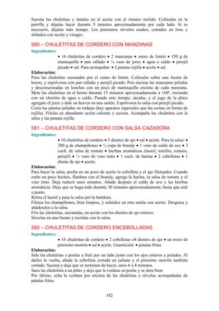 Sazona las chuletitas y úntalas en el aceite con el romero molido. Colócalas en la
parrilla y déjalas hacer durante 5 minutos aproximadamente por cada lado. Si es
necesario, déjalas más tiempo. Los pimientos sírvelos asados, cortados en tiras y
aliñados con aceite y vinagre.

580 – CHULETITAS DE CORDERO CON MANZANAS
Ingredientes:
                  16 chuletitas de cordero 2 manzanas zumo de limón 150 g de
                mantequilla pan rallado ¼ vaso de jerez agua o caldo perejil
                picado sal. Para acompañar: 2 patatas rejilla aceite sal.
Elaboración:
Pasa las chuletitas sazonadas por el zumo de limón. Colócalas sobre una fuente de
horno, y espolvorea con pan rallado y perejil picado. Pon encima las manzanas peladas
y descorazonadas en lonchas con un poco de mantequilla encima de cada manzana.
Mete las chuletitas en el horno durante 15 minutos aproximadamente a 160º, rociando
con un chorrito de agua o caldo. Pasado este tiempo, sácalas, y al jugo de la placa
agrégale el jerez y dale un hervor en una sartén. Espolvorea la salsa con perejil picado.
Corta las patatas peladas en rodajas (hay aparatos especiales que las cortan en forma de
rejilla). Fríelas en abundante aceite caliente y sazona. Acompaña las chuletitas con la
salsa y las patatas rejilla.

581 – CHULETITAS DE CORDERO CON SALSA CAZADORA
Ingredientes:
                  16 chuletitas de cordero 5 dientes de ajo sal aceite. Para la salsa:
                200 g de champiñones ½ copa de brandy 1 vaso de caldo de ave 3
                cuch. de salsa de tomate hierbas aromáticas (laurel, tomillo, romero,
                perejil) ½ vaso de vino tinto 1 cuch. de harina 2 cebolletas 1
                diente de ajo aceite.
Elaboración:
Para hacer la salsa, pocha en un poco de aceite la cebolleta y el ajo fileteados. Cuando
estén un poco hechos, flambea con el brandy, agrega la harina, la salsa de tomate y el
vino tinto. Deja reducir unos minutos. Añade después el caldo de ave y las hierbas
aromáticas. Deja que se haga todo durante 30 minutos aproximadamente, hasta que esté
a punto.
Retira el laurel y pasa la salsa por la batidora.
Filetea los champiñones, bien limpios, y saltéalos en otra sartén con aceite. Desgrasa y
añádeselos a la salsa.
Fríe las chuletitas, sazonadas, en aceite con los dientes de ajo enteros.
Sírvelas en una fuente y rocíalas con la salsa.

582 – CHULETITAS DE CORDERO ENCEBOLLADAS
Ingredientes:
                  16 chuletitas de cordero 2 cebolletas o4 dientes de ajo    un trozo de
                pimiento morrón sal aceite. Guarnición: patatas fritas
Elaboración:
Sala las chuletitas y ponlas a freír por un lado junto con los ajos enteros y pelados. Al
darles la vuelta, añade la cebolleta cortada en juliana y el pimiento morrón también
cortado. Sazona y deja que se terminen de hacer, unos 6 u 8 minutos.
Saca las chuletitas a un plato y deja que la verdura se poche y se dore bien.
Por último, echa la verdura por encima de las chuletitas y sírvelas acompañadas de
patatas fritas.


                                          182
 