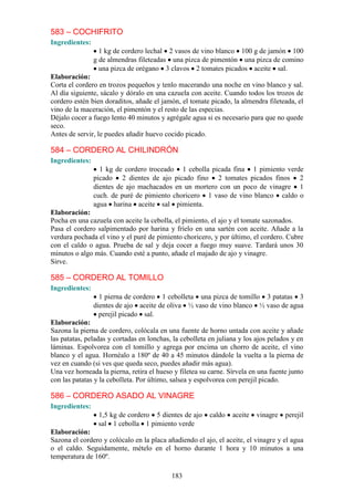 583 – COCHIFRITO
Ingredientes:
                  1 kg de cordero lechal 2 vasos de vino blanco 100 g de jamón 100
                g de almendras fileteadas una pizca de pimentón una pizca de comino
                  una pizca de orégano 3 clavos 2 tomates picados aceite sal.
Elaboración:
Corta el cordero en trozos pequeños y tenlo macerando una noche en vino blanco y sal.
Al día siguiente, sácalo y dóralo en una cazuela con aceite. Cuando todos los trozos de
cordero estén bien doraditos, añade el jamón, el tomate picado, la almendra fileteada, el
vino de la maceración, el pimentón y el resto de las especias.
Déjalo cocer a fuego lento 40 minutos y agrégale agua si es necesario para que no quede
seco.
Antes de servir, le puedes añadir huevo cocido picado.

584 – CORDERO AL CHILINDRÓN
Ingredientes:
                  1 kg de cordero troceado 1 cebolla picada fina 1 pimiento verde
                picado 2 dientes de ajo picado fino 2 tomates picados finos 2
                dientes de ajo machacados en un mortero con un poco de vinagre 1
                cuch. de puré de pimiento choricero 1 vaso de vino blanco caldo o
                agua harina aceite sal pimienta.
Elaboración:
Pocha en una cazuela con aceite la cebolla, el pimiento, el ajo y el tomate sazonados.
Pasa el cordero salpimentado por harina y fríelo en una sartén con aceite. Añade a la
verdura pochada el vino y el puré de pimiento choricero, y por último, el cordero. Cubre
con el caldo o agua. Prueba de sal y deja cocer a fuego muy suave. Tardará unos 30
minutos o algo más. Cuando esté a punto, añade el majado de ajo y vinagre.
Sirve.

585 – CORDERO AL TOMILLO
Ingredientes:
                  1 pierna de cordero 1 cebolleta una pizca de tomillo 3 patatas 3
                dientes de ajo aceite de oliva ½ vaso de vino blanco ½ vaso de agua
                  perejil picado sal.
Elaboración:
Sazona la pierna de cordero, colócala en una fuente de horno untada con aceite y añade
las patatas, peladas y cortadas en lonchas, la cebolleta en juliana y los ajos pelados y en
láminas. Espolvorea con el tomillo y agrega por encima un chorro de aceite, el vino
blanco y el agua. Hornéalo a 180º de 40 a 45 minutos dándole la vuelta a la pierna de
vez en cuando (si ves que queda seco, puedes añadir más agua).
Una vez horneada la pierna, retira el hueso y filetea su carne. Sírvela en una fuente junto
con las patatas y la cebolleta. Por último, salsea y espolvorea con perejil picado.

586 – CORDERO ASADO AL VINAGRE
Ingredientes:
                 1,5 kg de cordero 5 dientes de ajo      caldo   aceite   vinagre   perejil
                 sal 1 cebolla 1 pimiento verde
Elaboración:
Sazona el cordero y colócalo en la placa añadiendo el ajo, el aceite, el vinagre y el agua
o el caldo. Seguidamente, mételo en el horno durante 1 hora y 10 minutos a una
temperatura de 160º.

                                           183
 
