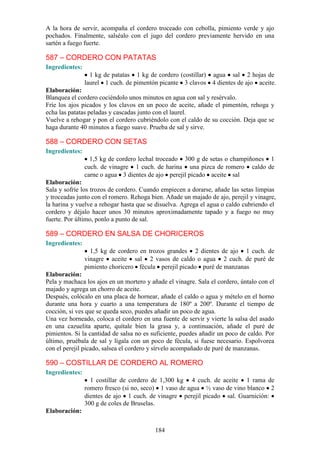A la hora de servir, acompaña el cordero troceado con cebolla, pimiento verde y ajo
pochados. Finalmente, salséalo con el jugo del cordero previamente hervido en una
sartén a fuego fuerte.

587 – CORDERO CON PATATAS
Ingredientes:
                  1 kg de patatas 1 kg de cordero (costillar) agua sal 2 hojas de
                laurel 1 cuch. de pimentón picante 3 clavos 4 dientes de ajo aceite.
Elaboración:
Blanquea el cordero cociéndolo unos minutos en agua con sal y resérvalo.
Fríe los ajos picados y los clavos en un poco de aceite, añade el pimentón, rehoga y
echa las patatas peladas y cascadas junto con el laurel.
Vuelve a rehogar y pon el cordero cubriéndolo con el caldo de su cocción. Deja que se
haga durante 40 minutos a fuego suave. Prueba de sal y sirve.

588 – CORDERO CON SETAS
Ingredientes:
                  1,5 kg de cordero lechal troceado 300 g de setas o champiñones 1
                cuch. de vinagre 1 cuch. de harina una pizca de romero caldo de
                carne o agua 3 dientes de ajo perejil picado aceite sal
Elaboración:
Sala y sofríe los trozos de cordero. Cuando empiecen a dorarse, añade las setas limpias
y troceadas junto con el romero. Rehoga bien. Añade un majado de ajo, perejil y vinagre,
la harina y vuelve a rehogar hasta que se disuelva. Agrega el agua o caldo cubriendo el
cordero y déjalo hacer unos 30 minutos aproximadamente tapado y a fuego no muy
fuerte. Por último, ponlo a punto de sal.

589 – CORDERO EN SALSA DE CHORICEROS
Ingredientes:
                  1,5 kg de cordero en trozos grandes 2 dientes de ajo 1 cuch. de
                vinagre aceite sal 2 vasos de caldo o agua 2 cuch. de puré de
                pimiento choricero fécula perejil picado puré de manzanas
Elaboración:
Pela y machaca los ajos en un mortero y añade el vinagre. Sala el cordero, úntalo con el
majado y agrega un chorro de aceite.
Después, colócalo en una placa de hornear, añade el caldo o agua y mételo en el horno
durante una hora y cuarto a una temperatura de 180º a 200º. Durante el tiempo de
cocción, si ves que se queda seco, puedes añadir un poco de agua.
Una vez horneado, coloca el cordero en una fuente de servir y vierte la salsa del asado
en una cazuelita aparte, quítale bien la grasa y, a continuación, añade el puré de
pimientos. Si la cantidad de salsa no es suficiente, puedes añadir un poco de caldo. Por
último, pruébala de sal y lígala con un poco de fécula, si fuese necesario. Espolvorea
con el perejil picado, salsea el cordero y sírvelo acompañado de puré de manzanas.

590 – COSTILLAR DE CORDERO AL ROMERO
Ingredientes:
                  1 costillar de cordero de 1,300 kg 4 cuch. de aceite 1 rama de
                romero fresco (si no, seco) 1 vaso de agua ½ vaso de vino blanco 2
                dientes de ajo 1 cuch. de vinagre perejil picado sal. Guarnición:
                300 g de coles de Bruselas.
Elaboración:


                                          184
 