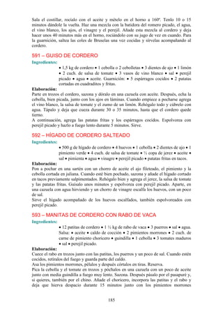 Sala el costillar, rocíalo con el aceite y mételo en el horno a 160º. Tenlo 10 o 15
minutos dándole la vuelta. Haz una mezcla con la batidora del romero picado, el agua,
el vino blanco, los ajos, el vinagre y el perejil. Añade esta mezcla al cordero y deja
hacer unos 40 minutos más en el horno, rociándolo con su jugo de vez en cuando. Para
la guarnición, saltea las coles de Bruselas una vez cocidas y sírvelas acompañando al
cordero.

591 – GUISO DE CORDERO
Ingredientes:
                  1,5 kg de cordero 1 cebolla o 2 cebolletas 3 dientes de ajo 1 limón
                  2 cuch. de salsa de tomate 3 vasos de vino blanco sal perejil
                picado agua aceite. Guarnición: 5 espárragos cocidos 2 patatas
                cortadas en cuadraditos y fritas.
Elaboración:
Parte en trozos el cordero, sazona y dóralo en una cazuela con aceite. Después, echa la
cebolla, bien picada, junto con los ajos en láminas. Cuando empiece a pocharse agrega
el vino blanco, la salsa de tomate y el zumo de un limón. Rehógalo todo y cúbrelo con
agua. Tápalo y deja que cueza durante 30 o 35 minutos, hasta que el cordero quede
tierno.
A continuación, agrega las patatas fritas y los espárragos cocidos. Espolvorea con
perejil picado y hazlo a fuego lento durante 5 minutos. Sirve.

592 – HÍGADO DE CORDERO SALTEADO
Ingredientes:
                  500 g de hígado de cordero 4 huevos 1 cebolla 2 dientes de ajo 1
                pimiento verde 4 cuch. de salsa de tomate ½ copa de jerez aceite
                sal pimienta agua vinagre perejil picado patatas fritas en tacos.
Elaboración:
Pon a pochar en una sartén con un chorro de aceite el ajo fileteado, el pimiento y la
cebolla cortada en juliana. Cuando esté bien pochado, sazona y añade el hígado cortado
en tacos previamente salpimentados. Rehógalo bien y agrega el jerez, la salsa de tomate
y las patatas fritas. Guísalo unos minutos y espolvorea con perejil picado. Aparte, en
una cazuela con agua hirviendo y un chorro de vinagre escalfa los huevos, con un poco
de sal.
Sirve el hígado acompañado de los huevos escalfados, también espolvoreados con
perejil picado.

593 – MANITAS DE CORDERO CON RABO DE VACA
Ingredientes:
                  12 patitas de cordero 1 ½ kg de rabo de vaca 3 puerros sal agua.
                Salsa: aceite caldo de cocción 2 pimientos morrones 2 cuch. de
                carne de pimiento choricero guindilla 1 cebolla 3 tomates maduros
                  sal perejil picado.
Elaboración:
Cuece el rabo en trozos junto con las patitas, los puerros y un poco de sal. Cuando estén
cocidos, retíralos del fuego y guarda parte del caldo.
Asa los pimientos morrones, pélalos y después córtalos en tiras. Reserva.
Pica la cebolla y el tomate en trozos y póchalos en una cazuela con un poco de aceite
junto con media guindilla a fuego muy lento. Sazona. Después pásalo por el pasapuré y,
si quieres, también por el chino. Añade el choricero, incorpora las patitas y el rabo y
deja que hierva despacio durante 15 minutos junto con los pimientos morrones


                                          185
 