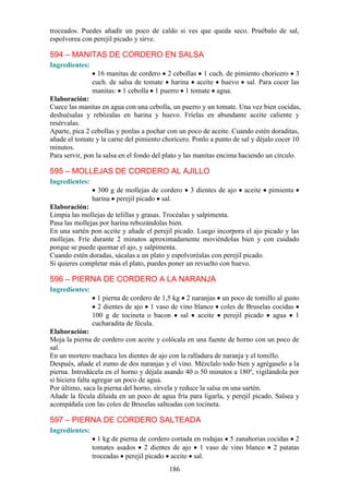 troceados. Puedes añadir un poco de caldo si ves que queda seco. Pruébalo de sal,
espolvorea con perejil picado y sirve.

594 – MANITAS DE CORDERO EN SALSA
Ingredientes:
                  16 manitas de cordero 2 cebollas 1 cuch. de pimiento choricero 3
                cuch. de salsa de tomate harina aceite huevo sal. Para cocer las
                manitas: 1 cebolla 1 puerro 1 tomate agua.
Elaboración:
Cuece las manitas en agua con una cebolla, un puerro y un tomate. Una vez bien cocidas,
deshuésalas y rebózalas en harina y huevo. Fríelas en abundante aceite caliente y
resérvalas.
Aparte, pica 2 cebollas y ponlas a pochar con un poco de aceite. Cuando estén doraditas,
añade el tomate y la carne del pimiento choricero. Ponlo a punto de sal y déjalo cocer 10
minutos.
Para servir, pon la salsa en el fondo del plato y las manitas encima haciendo un círculo.

595 – MOLLEJAS DE CORDERO AL AJILLO
Ingredientes:
                  300 g de mollejas de cordero   3 dientes de ajo    aceite   pimienta
                harina perejil picado sal.
Elaboración:
Limpia las mollejas de telillas y grasas. Trocéalas y salpimenta.
Pasa las mollejas por harina rebozándolas bien.
En una sartén pon aceite y añade el perejil picado. Luego incorpora el ajo picado y las
mollejas. Fríe durante 2 minutos aproximadamente moviéndolas bien y con cuidado
porque se puede quemar el ajo, y salpimenta.
Cuando estén doradas, sácalas a un plato y espolvoréalas con perejil picado.
Si quieres completar más el plato, puedes poner un revuelto con huevo.

596 – PIERNA DE CORDERO A LA NARANJA
Ingredientes:
                  1 pierna de cordero de 1,5 kg 2 naranjas un poco de tomillo al gusto
                  2 dientes de ajo 1 vaso de vino blanco coles de Bruselas cocidas
                100 g de tocineta o bacon sal aceite perejil picado agua 1
                cucharadita de fécula.
Elaboración:
Moja la pierna de cordero con aceite y colócala en una fuente de horno con un poco de
sal.
En un mortero machaca los dientes de ajo con la ralladura de naranja y el tomillo.
Después, añade el zumo de dos naranjas y el vino. Mézclalo todo bien y agrégaselo a la
pierna. Introdúcela en el horno y déjala asando 40 o 50 minutos a 180º, vigilándola por
si hiciera falta agregar un poco de agua.
Por último, saca la pierna del horno, sírvela y reduce la salsa en una sartén.
Añade la fécula diluida en un poco de agua fría para ligarla, y perejil picado. Salsea y
acompáñala con las coles de Bruselas salteadas con tocineta.

597 – PIERNA DE CORDERO SALTEADA
Ingredientes:
                  1 kg de pierna de cordero cortada en rodajas 5 zanahorias cocidas 2
                tomates asados 2 dientes de ajo 1 vaso de vino blanco 2 patatas
                troceadas perejil picado aceite sal.
                                          186
 