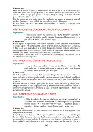 Elaboración:
Dora las rodajas de cordero ya sazonadas en una tartera con aceite unos minutos por
cada lado, junto con los ajos pelados y en láminas (puedes dar unos cortes en los
extremos de las rodajas para que no se recojan). Después, incorpora el vino, retirando
parte del aceite, si fuera necesario.
Fríe las patatas en una sartén, corta las zanahorias en rodajas y añádeselo todo al
cordero. Espolvorea con perejil picado y guísalo durante 8 o 10 minutos.
En una fuente, coloca el cordero con su guarnición y acompaña el plato con unos
tomates asados.

598 – RIÑONES DE CORDERO AL VINO TINTO CON PASTA
Ingredientes:
                  10 riñones de cordero 2 dientes de ajo 200 g de pasta 2 cebollas
                1 vaso de vino tinto tomillo agua 1 vaso de caldo de carne o ave
                pan rallado aceite sal pimienta negra.
Elaboración:
Cuece la pasta en agua con sal y un chorrito de aceite. Escurre y reserva. Pica la cebolla
y los ajos y pon a rehogar en aceite. Cuando esté bien pochado, añade el vino y el caldo,
y deja cocer hasta que reduzca a la mitad. Limpia los riñones, córtalos, salpimenta y
saltéalos con ajo y un poco de aceite. Espolvoréalos de pan rallado y échalos al cazo con
la salsa. Deja cocer 5 minutos agregando una pizca de tomillo.
Saltea la pasta con un poco de aceite y ponla en el fondo del plato. En el centro coloca
los riñones con su salsa y sirve.

599 – RIÑONES DE CORDERO ENCEBOLLADOS
Ingredientes:
                  ½ kg de riñones de cordero 1 vaso de vino blanco         3 cebollas ½
                cuch. de harina 1 vaso de caldo de carne aceite sal        1 vaso de salsa
                de tomate perejil picado agua vinagre.
Elaboración:
Corta la cebolla en juliana y póchala en aceite. Limpia bien los riñones de telillas y
grasa y córtalos en trozos pequeño pásalos bien por agua corriente, y después escáldalos
durante 1 minuto aproximadamente en agua hirviendo con un poco de vinagre. Cuélalos
y reserva.
Una vez pochada la cebolla, quita parte del aceite, añade 1a harina y rehoga bien.
Después incorpora el vino, un poco de caldo y el tomate. Por último, añade los riñones y
espolvorea con perejil picado. Deja que se haga —poniendo a punto de sal— durante un
par de minutos y sirve.

600 – SORPRESAS DE MOLLEJAS Y PISTO
Ingredientes:
                  500 g de mollejas de cordero sal harina aceite 8 hojas de brick
                ½ litro de salsa de tomate o española ½ cebolleta picada ½ pimiento
                morrón troceado ½ pimiento verde troceado 1 calabacín pelado y
                troceado 1 tomate picado 1 diente de ajo picado aceite sal.
Elaboración:
Pon todos los ingredientes del pisto en una cazuela con el aceite y la sal a pochar. Una
vez pochados, resérvalos.
Limpia bien las mollejas de telillas y grasas, córtalas en daditos, sálalas, pásalas por
harina y fríelas hasta que estén bien doraditas en una sartén con aceite caliente. Después,
escúrrelas bien. Rellena las hojas de brick con un poco de pisto y mollejas en el centro y
junta los bordes haciendo una especie de cestitas atadas con cuerda de cocina. Una vez

                                           187
 