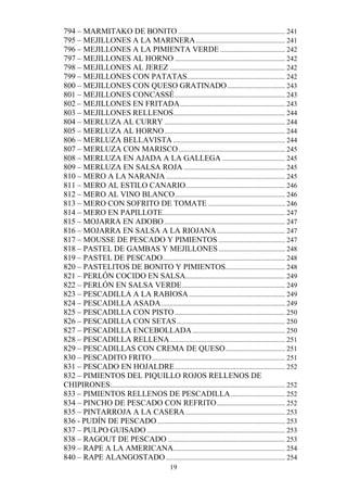 794 – MARMITAKO DE BONITO ............................................................. 241
795 – MEJILLONES A LA MARINERA ................................................... 241
796 – MEJILLONES A LA PIMIENTA VERDE ..................................... 242
797 – MEJILLONES AL HORNO ............................................................... 242
798 – MEJILLONES AL JEREZ .................................................................. 242
799 – MEJILLONES CON PATATAS........................................................ 242
800 – MEJILLONES CON QUESO GRATINADO ................................. 243
801 – MEJILLONES CONCASSÉ ............................................................... 243
802 – MEJILLONES EN FRITADA ............................................................ 243
803 – MEJILLONES RELLENOS................................................................ 244
804 – MERLUZA AL CURRY ..................................................................... 244
805 – MERLUZA AL HORNO ..................................................................... 244
806 – MERLUZA BELLAVISTA ................................................................ 244
807 – MERLUZA CON MARISCO ............................................................. 245
808 – MERLUZA EN AJADA A LA GALLEGA .................................... 245
809 – MERLUZA EN SALSA ROJA .......................................................... 245
810 – MERO A LA NARANJA .................................................................... 245
811 – MERO AL ESTILO CANARIO......................................................... 246
812 – MERO AL VINO BLANCO ............................................................... 246
813 – MERO CON SOFRITO DE TOMATE ............................................ 246
814 – MERO EN PAPILLOTE...................................................................... 247
815 – MOJARRA EN ADOBO ..................................................................... 247
816 – MOJARRA EN SALSA A LA RIOJANA ....................................... 247
817 – MOUSSE DE PESCADO Y PIMIENTOS ...................................... 247
818 – PASTEL DE GAMBAS Y MEJILLONES ...................................... 248
819 – PASTEL DE PESCADO...................................................................... 248
820 – PASTELITOS DE BONITO Y PIMIENTOS .................................. 248
821 – PERLÓN COCIDO EN SALSA......................................................... 249
822 – PERLÓN EN SALSA VERDE ........................................................... 249
823 – PESCADILLA A LA RABIOSA ....................................................... 249
824 – PESCADILLA ASADA ....................................................................... 249
825 – PESCADILLA CON PISTO ............................................................... 250
826 – PESCADILLA CON SETAS .............................................................. 250
827 – PESCADILLA ENCEBOLLADA ..................................................... 250
828 – PESCADILLA RELLENA .................................................................. 251
829 – PESCADILLAS CON CREMA DE QUESO .................................. 251
830 – PESCADITO FRITO ............................................................................ 251
831 – PESCADO EN HOJALDRE ............................................................... 252
832 – PIMIENTOS DEL PIQUILLO ROJOS RELLENOS DE
CHIPIRONES.................................................................................................... 252
833 – PIMIENTOS RELLENOS DE PESCADILLA ............................... 252
834 – PINCHO DE PESCADO CON REFRITO ....................................... 252
835 – PINTARROJA A LA CASERA ......................................................... 253
836 - PUDÍN DE PESCADO ......................................................................... 253
837 – PULPO GUISADO ............................................................................... 253
838 – RAGOUT DE PESCADO ................................................................... 253
839 – RAPE A LA AMERICANA................................................................ 254
840 – RAPE ALANGOSTADO .................................................................... 254
                                                   19
 