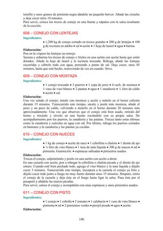 tomillo y unos granos de pimienta negra dándole un pequeño hervor. Añade las ciruelas
y deja cocer otros 10 minutos.
Para servir, coloca los trozos de conejo en una fuente y nápalos con la salsa resultante
de la cocción.

608 – CONEJO CON LENTEJAS
Ingredientes:
                  1,200 kg de conejo cortado en trozos grandes 200 g de lentejas 100
                g de tocineta en adobo sal aceite 1 hoja de laurel agua harina.
Elaboración:
Pon en la víspera las lentejas en remojo.
Sazona y enharina los trozos de conejo y fríelos en una sartén con aceite hasta que estén
dorados. Añade la hoja de laurel y la tocineta troceada. Rehoga, añade las lentejas
escurridas y cúbrelo todo con agua, poniendo a punto de sal. Deja cocer, unos 45
minutos, hasta que esté hecho, removiendo de vez en cuando. Sirve.

609 – CONEJO CON MOSTAZA
Ingredientes:
                  1 conejo troceado 3 puerros 1 copa de jerez 4 cuch. de mostaza
                1 vaso de vino blanco 2 patatas agua 1 zanahoria ¼ litro de caldo
                  aceite sal.
Elaboración:
Una vez salado el conejo, úntalo con mostaza y aceite y mételo en el horno caliente
durante 15 minutos. Transcurrido este tiempo, sácalo y ponle más mostaza, añade el
jerez y un poco de caldo, volviendo a meterlo en el horno durante 20 minutos más
aproximadamente. Una vez que observes que el conejo está bien asado, retíralo del
horno y trocéalo y sírvelo en una fuente rociándolo con su propia salsa. De
acompañamiento pon los puerros, la zanahoria y las patatas. Trocea tanto estas últimas
como la zanahoria y cuécelas en agua con sal. Por último, rehoga los puerros cortados
en bastones y la zanahoria y las patatas ya cocidas.

610 – CONEJO CON NUECES
Ingredientes:
                  1 kg de conejo aceite de nuez 1 cebolleta o chalota 1 diente de ajo
                  ¼ litro de vino blanco 1 taza de nata líquida 300 g de nueces sal
                pimienta. Guarnición: espinacas salteadas pimientos asados.
Elaboración:
Trocea el conejo, salpiméntalo y ponlo en una sartén con aceite a dorar.
En una cazuela con aceite, pon a rehogar la cebolleta o chalota picada y el diente de ajo
entero. Cuando esté bien pochado todo, agrega el vino blanco y la nata líquida y déjalo
cocer 3 minutos. Transcurrido este tiempo, incorpora a la cazuela el conejo ya frito y
déjalo cocer todo junto a fuego no muy fuerte durante unos 15 minutos. Después, retira
el conejo de la cazuela y deja ésta en el fuego hasta ligar la salsa. Pasa ésta por el
pasapuré y añádele las nueces picadas.
Para servir, salsea el conejo y acompáñalo con unas espinacas y unos pimientos asados.

611 – CONEJO CON PISTO
Ingredientes:
                  1 conejo 1 cebolla 2 tomates 1 calabacín 1 vaso de vino blanco
                pimienta sal 2 pimientos verdes perejil picado agua aceite.
Elaboración:


                                          190
 