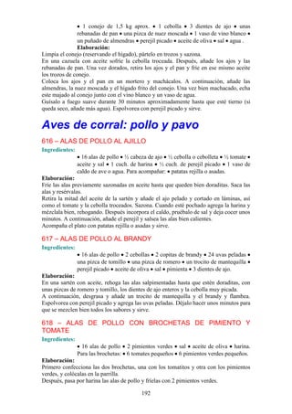 1 conejo de 1,5 kg aprox. 1 cebolla 3 dientes de ajo unas
                rebanadas de pan una pizca de nuez moscada 1 vaso de vino blanco
                un puñado de almendras perejil picado aceite de oliva sal agua .
                Elaboración:
Limpia el conejo (reservando el hígado), pártelo en trozos y sazona.
En una cazuela con aceite sofríe la cebolla troceada. Después, añade los ajos y las
rebanadas de pan. Una vez dorados, retira los ajos y el pan y fríe en ese mismo aceite
los trozos de conejo.
Coloca los ajos y el pan en un mortero y machácalos. A continuación, añade las
almendras, la nuez moscada y el hígado frito del conejo. Una vez bien machacado, echa
este majado al conejo junto con el vino blanco y un vaso de agua.
Guísalo a fuego suave durante 30 minutos aproximadamente hasta que esté tierno (si
queda seco, añade más agua). Espolvorea con perejil picado y sirve.


Aves de corral: pollo y pavo
616 – ALAS DE POLLO AL AJILLO
Ingredientes:
                  16 alas de pollo ½ cabeza de ajo ½ cebolla o cebolleta ½ tomate
                aceite y sal 1 cuch. de harina ½ cuch. de perejil picado 1 vaso de
                caldo de ave o agua. Para acompañar: patatas rejilla o asadas.
Elaboración:
Fríe las alas previamente sazonadas en aceite hasta que queden bien doraditas. Saca las
alas y resérvalas.
Retira la mitad del aceite de la sartén y añade el ajo pelado y cortado en láminas, así
como el tomate y la cebolla troceados. Sazona. Cuando esté pochado agrega la harina y
mézclala bien, rehogando. Después incorpora el caldo, pruébalo de sal y deja cocer unos
minutos. A continuación, añade el perejil y salsea las alas bien calientes.
Acompaña el plato con patatas rejilla o asadas y sirve.

617 – ALAS DE POLLO AL BRANDY
Ingredientes:
                  16 alas de pollo 2 cebollas 2 copitas de brandy 24 uvas peladas
                una pizca de tomillo una pizca de romero un trocito de mantequilla
                perejil picado aceite de oliva sal pimienta 3 dientes de ajo.
Elaboración:
En una sartén con aceite, rehoga las alas salpimentadas hasta que estén doraditas, con
unas pizcas de romero y tomillo, los dientes de ajo enteros y la cebolla muy picada.
A continuación, desgrasa y añade un trocito de mantequilla y el brandy y flambea.
Espolvorea con perejil picado y agrega las uvas peladas. Déjalo hacer unos minutos para
que se mezclen bien todos los sabores y sirve.

618 – ALAS DE POLLO CON BROCHETAS DE PIMIENTO Y
TOMATE
Ingredientes:
                  16 alas de pollo 2 pimientos verdes sal aceite de oliva harina.
                Para las brochetas: 6 tomates pequeños 6 pimientos verdes pequeños.
Elaboración:
Primero confecciona las dos brochetas, una con los tomatitos y otra con los pimientos
verdes, y colócalas en la parrilla.
Después, pasa por harina las alas de pollo y fríelas con 2 pimientos verdes.

                                         192
 