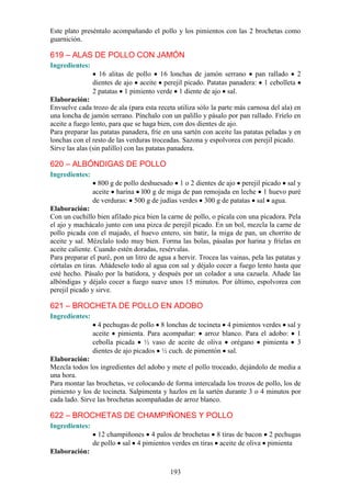 Este plato preséntalo acompañando el pollo y los pimientos con las 2 brochetas como
guarnición.

619 – ALAS DE POLLO CON JAMÓN
Ingredientes:
                  16 alitas de pollo 16 lonchas de jamón serrano pan rallado 2
                dientes de ajo aceite perejil picado. Patatas panadera: 1 cebolleta
                2 patatas 1 pimiento verde 1 diente de ajo sal.
Elaboración:
Envuelve cada trozo de ala (para esta receta utiliza sólo la parte más carnosa del ala) en
una loncha de jamón serrano. Pínchalo con un palillo y pásalo por pan rallado. Fríelo en
aceite a fuego lento, para que se haga bien, con dos dientes de ajo.
Para preparar las patatas panadera, fríe en una sartén con aceite las patatas peladas y en
lonchas con el resto de las verduras troceadas. Sazona y espolvorea con perejil picado.
Sirve las alas (sin palillo) con las patatas panadera.

620 – ALBÓNDIGAS DE POLLO
Ingredientes:
                  800 g de pollo deshuesado 1 o 2 dientes de ajo perejil picado sal y
                aceite harina l00 g de miga de pan remojada en leche 1 huevo puré
                de verduras: 500 g de judías verdes 300 g de patatas sal agua.
Elaboración:
Con un cuchillo bien afilado pica bien la carne de pollo, o pícala con una picadora. Pela
el ajo y machácalo junto con una pizca de perejil picado. En un bol, mezcla la carne de
pollo picada con el majado, el huevo entero, sin batir, la miga de pan, un chorrito de
aceite y sal. Mézclalo todo muy bien. Forma las bolas, pásalas por harina y fríelas en
aceite caliente. Cuando estén doradas, resérvalas.
Para preparar el puré, pon un litro de agua a hervir. Trocea las vainas, pela las patatas y
córtalas en tiras. Añádeselo todo al agua con sal y déjalo cocer a fuego lento hasta que
esté hecho. Pásalo por la batidora, y después por un colador a una cazuela. Añade las
albóndigas y déjalo cocer a fuego suave unos 15 minutos. Por último, espolvorea con
perejil picado y sirve.

621 – BROCHETA DE POLLO EN ADOBO
Ingredientes:
                  4 pechugas de pollo 8 lonchas de tocineta 4 pimientos verdes sal y
                aceite pimienta. Para acompañar: arroz blanco. Para el adobo: 1
                cebolla picada ½ vaso de aceite de oliva orégano pimienta 3
                dientes de ajo picados ½ cuch. de pimentón sal.
Elaboración:
Mezcla todos los ingredientes del adobo y mete el pollo troceado, dejándolo de media a
una hora.
Para montar las brochetas, ve colocando de forma intercalada los trozos de pollo, los de
pimiento y los de tocineta. Salpimenta y hazlos en la sartén durante 3 o 4 minutos por
cada lado. Sirve las brochetas acompañadas de arroz blanco.

622 – BROCHETAS DE CHAMPIÑONES Y POLLO
Ingredientes:
                  12 champiñones 4 palos de brochetas 8 tiras de bacon 2 pechugas
                de pollo sal 4 pimientos verdes en tiras aceite de oliva pimienta
Elaboración:

                                           193
 