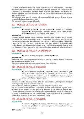 Corta los muslos en tres trozos y fríelos, salpimentados, en aceite junto a 2 dientes de
ajo enteros y pelados. Aparte, sofríe el resto de los ajos fileteados y la cebolleta picada
en una nuez de mantequilla y una cucharada de aceite. Incorpora el pavo y la harina.
Rehoga. Después, añade las aceitunas, la piel de limón en juliana (tiras), el vino blanco
y el zumo de limón.
Cuécelo todo junto unos 20 minutos más o menos añadiendo un poco de agua si fuera
necesario. Debe quedar con poco jugo.
Por último, lo adornas con perejil picado

627 – MUSLOS DE PAVO ESTOFADOS
Ingredientes:
                  4 muslos de pavo 2 puerros pequeños 1 tomate 2 zanahorias
                pequeñas 1 pimiento verde 1 cebolla aceite sal 1 vaso de vino
                blanco mantequilla 12 ciruelas pasas agua
Elaboración:
Limpia y pica los puerros, tomate, zanahoria, pimiento verde y cebolla. Pocha todo en
una sartén con un buen chorro de aceite. Transcurridos 10 minutos, añade el pavo y
rehógalo unos 5 minutos. A continuación, vierte el vino y déjalo que reduzca. Realizada
esta operación, cubre con agua y prueba de sal. Deja cocer a fuego lento hasta que esté
hecho. Tardará una hora y media. Retira el pavo y colócalo en una fuente. Pasa la salsa
por el pasapuré. Saltea las ciruelas con mantequilla e incorpóralas a la salsa con el pavo.

628 – MUSLOS DE POLLO A LA BARBACOA
Ingredientes:
               4 muslos de pollo sal gorda patatas paja aceite.
Elaboración:
Sazona los muslos y colócalos sobre la barbacoa, untados en aceite, durante 20 minutos
aproximadamente por cada lado.
Para acompañar el pollo usa unas patatas paja previamente fritas.

629 – MUSLOS DE POLLO GUISADOS
Ingredientes:
                  4 muslos hermosos de pollo 1 cebolla 1 tomate 3 dientes de ajo
                1 hoja de laurel 3 rebanadas de pan frito 50 g de jamón curado agua
                  1 pimiento morrón asado 1 vaso de vino blanco 2 vasos de agua
                aceite sal harina perejil picado.
Elaboración:
Deshuesa todos los muslos y rellena éstos con un salteado de jamón picado, pimiento
morrón picado y cierra el hueco con un palillo.
Pasa los muslos, sazonados, por harina y fríelos sin que se hagan del todo.
En una cazuela pocha el tomate y la cebolla picados junto con una hoja de laurel.
Machaca en un mortero los ajos, pelados y troceados, y las rebanadas de pan frito.
Cuando la verdura esté pochada, incorpora este majado. Después, agrega el vino blanco,
el agua y los muslos de pollo. Pon a punto de sal y deja que se haga de 20 a 25 minutos.
Espolvorea con perejil picado, sirve los muslos y salsea.

630 – MUSLOS DE POLLO PICANTES
Ingredientes:
                  4 muslos de pollo 1 vaso de vino blanco 2 dientes de ajo 2
                tomates ½ guindilla 12 aceitunas negras 3 patatas medianas aceite
                  sal perejil picado.
Elaboración:
                                           195
 