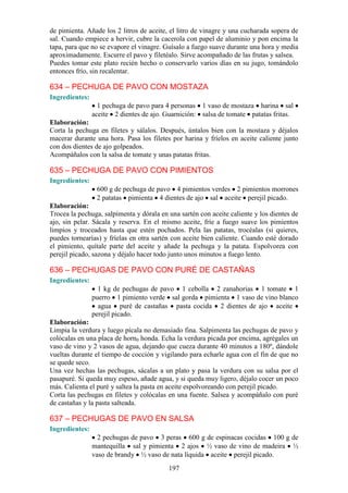 de pimienta. Añade los 2 litros de aceite, el litro de vinagre y una cucharada sopera de
sal. Cuando empiece a hervir, cubre la cacerola con papel de aluminio y pon encima la
tapa, para que no se evapore el vinagre. Guísalo a fuego suave durante una hora y media
aproximadamente. Escurre el pavo y filetéalo. Sirve acompañado de las frutas y salsea.
Puedes tomar este plato recién hecho o conservarlo varios días en su jugo, tomándolo
entonces frío, sin recalentar.

634 – PECHUGA DE PAVO CON MOSTAZA
Ingredientes:
                  1 pechuga de pavo para 4 personas 1 vaso de mostaza harina sal
                aceite 2 dientes de ajo. Guarnición: salsa de tomate patatas fritas.
Elaboración:
Corta la pechuga en filetes y sálalos. Después, úntalos bien con la mostaza y déjalos
macerar durante una hora. Pasa los filetes por harina y fríelos en aceite caliente junto
con dos dientes de ajo golpeados.
Acompáñalos con la salsa de tomate y unas patatas fritas.

635 – PECHUGA DE PAVO CON PIMIENTOS
Ingredientes:
                 600 g de pechuga de pavo 4 pimientos verdes 2 pimientos morrones
                 2 patatas pimienta 4 dientes de ajo sal aceite perejil picado.
Elaboración:
Trocea la pechuga, salpimenta y dórala en una sartén con aceite caliente y los dientes de
ajo, sin pelar. Sácala y reserva. En el mismo aceite, fríe a fuego suave los pimientos
limpios y troceados hasta que estén pochados. Pela las patatas, trocéalas (si quieres,
puedes tornearías) y fríelas en otra sartén con aceite bien caliente. Cuando esté dorado
el pimiento, quítale parte del aceite y añade la pechuga y la patata. Espolvorea con
perejil picado, sazona y déjalo hacer todo junto unos minutos a fuego lento.

636 – PECHUGAS DE PAVO CON PURÉ DE CASTAÑAS
Ingredientes:
                  1 kg de pechugas de pavo 1 cebolla 2 zanahorias 1 tomate 1
                puerro 1 pimiento verde sal gorda pimienta 1 vaso de vino blanco
                  agua puré de castañas pasta cocida 2 dientes de ajo aceite
                perejil picado.
Elaboración:
Limpia la verdura y luego pícala no demasiado fina. Salpimenta las pechugas de pavo y
colócalas en una placa de horn0 honda. Echa la verdura picada por encima, agrégales un
vaso de vino y 2 vasos de agua, dejando que cueza durante 40 minutos a 180º, dándole
vueltas durante el tiempo de cocción y vigilando para echarle agua con el fin de que no
se quede seco.
Una vez hechas las pechugas, sácalas a un plato y pasa la verdura con su salsa por el
pasapuré. Si queda muy espeso, añade agua, y si queda muy ligero, déjalo cocer un poco
más. Calienta el puré y saltea la pasta en aceite espolvoreando con perejil picado.
Corta las pechugas en filetes y colócalas en una fuente. Salsea y acompáñalo con puré
de castañas y la pasta salteada.

637 – PECHUGAS DE PAVO EN SALSA
Ingredientes:
                  2 pechugas de pavo 3 peras 600 g de espinacas cocidas 100 g de
                mantequilla sal y pimienta 2 ajos ½ vaso de vino de madeira ½
                vaso de brandy ½ vaso de nata líquida aceite perejil picado.
                                          197
 