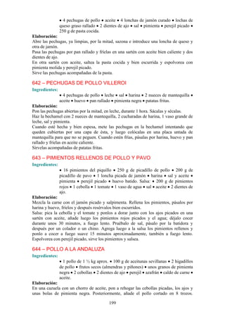 4 pechugas de pollo aceite 4 lonchas de jamón curado lochas de
                queso graso rallado 2 dientes de ajo sal pimienta perejil picado
                250 g de pasta cocida.
Elaboración:
Abre las pechugas, ya limpias, por la mitad, sazona e introduce una loncha de queso y
otra de jamón.
Pasa las pechugas por pan rallado y fríelas en una sartén con aceite bien caliente y dos
dientes de ajo.
En otra sartén con aceite, saltea la pasta cocida y bien escurrida y espolvorea con
pimienta molida y perejil picado.
Sirve las pechugas acompañadas de la pasta.

642 – PECHUGAS DE POLLO VILLEROI
Ingredientes:
                  4 pechugas de pollo leche sal harina 2 nueces de mantequilla
                aceite huevo pan rallado pimienta negra patatas fritas.
Elaboración:
Pon las pechugas abiertas por la mitad, en leche, durante 1 hora. Sácalas y sécalas.
Haz la bechamel con 2 nueces de mantequilla, 2 cucharadas de harina, 1 vaso grande de
leche, sal y pimienta.
Cuando esté hecha y bien espesa, mete las pechugas en la bechamel intentando que
queden cubiertas por una capa de ésta, y luego colócalas en una placa untada de
mantequilla para que no se peguen. Cuando estén frías, pásalas por harina, huevo y pan
rallado y fríelas en aceite caliente.
Sírvelas acompañadas de patatas fritas.

643 – PIMIENTOS RELLENOS DE POLLO Y PAVO
Ingredientes:
                  16 pimientos del piquillo 250 g de picadillo de pollo 200 g de
                picadillo de pavo 1 loncha picada de jamón harina sal y aceite
                pimienta perejil picado huevo batido. Salsa: 200 g de pimientos
                rojos 1 cebolla 1 tomate 1 vaso de agua sal aceite 2 dientes de
                ajo.
Elaboración:
Mezcla la carne con el jamón picado y salpimenta. Rellena los pimientos, pásalos por
harina y huevo, fríelos y después resérvalos bien escurridos.
Salsa: pica la cebolla y el tomate y ponlos a dorar junto con los ajos picados en una
sartén con aceite, añade luego los pimientos rojos picados y el agua; déjalo cocer
durante unos 30 minutos, a fuego lento. Pruébalo de sal, pásalo por la batidora y
después por un colador o un chino. Agrega luego a la salsa los pimientos rellenos y
ponlo a cocer a fuego suave 15 minutos aproximadamente, también a fuego lento.
Espolvorea con perejil picado, sirve los pimientos y salsea.

644 – POLLO A LA ANDALUZA
Ingredientes:
                  1 pollo de 1 ½ kg aprox. 100 g de aceitunas sevillanas 2 higadillos
                de pollo frutos secos (almendras y piñones) unos granos de pimienta
                negra 2 cebollas 2 dientes de ajo perejil azafrán caldo de carne
                aceite.
Elaboración:
En una cazuela con un chorro de aceite, pon a rehogar las cebollas picadas, los ajos y
unas bolas de pimienta negra. Posteriormente, añade el pollo cortado en 8 trozos.

                                          199
 