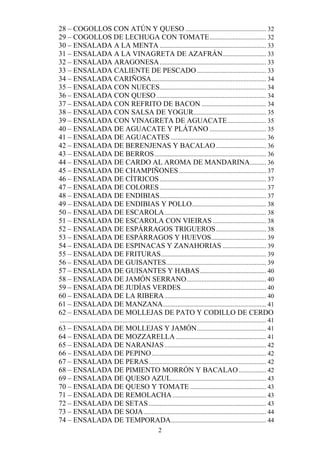 28 – COGOLLOS CON ATÚN Y QUESO .................................................. 32
29 – COGOLLOS DE LECHUGA CON TOMATE ................................... 32
30 – ENSALADA A LA MENTA .................................................................. 33
31 – ENSALADA A LA VINAGRETA DE AZAFRÁN........................... 33
32 – ENSALADA ARAGONESA .................................................................. 33
33 – ENSALADA CALIENTE DE PESCADO ........................................... 33
34 – ENSALADA CARIÑOSA ....................................................................... 34
35 – ENSALADA CON NUECES.................................................................. 34
36 – ENSALADA CON QUESO .................................................................... 34
37 – ENSALADA CON REFRITO DE BACON ........................................ 34
38 – ENSALADA CON SALSA DE YOGUR ............................................. 35
39 – ENSALADA CON VINAGRETA DE AGUACATE ........................ 35
40 – ENSALADA DE AGUACATE Y PLÁTANO ................................... 35
41 – ENSALADA DE AGUACATES ........................................................... 36
42 – ENSALADA DE BERENJENAS Y BACALAO ............................... 36
43 – ENSALADA DE BERROS ..................................................................... 36
44 – ENSALADA DE CARDO AL AROMA DE MANDARINA .......... 36
45 – ENSALADA DE CHAMPIÑONES ...................................................... 37
46 – ENSALADA DE CÍTRICOS .................................................................. 37
47 – ENSALADA DE COLORES .................................................................. 37
48 – ENSALADA DE ENDIBIAS .................................................................. 37
49 – ENSALADA DE ENDIBIAS Y POLLO .............................................. 38
50 – ENSALADA DE ESCAROLA ............................................................... 38
51 – ENSALADA DE ESCAROLA CON VIEIRAS ................................. 38
52 – ENSALADA DE ESPÁRRAGOS TRIGUEROS ............................... 38
53 – ENSALADA DE ESPÁRRAGOS Y HUEVOS .................................. 39
54 – ENSALADA DE ESPINACAS Y ZANAHORIAS ........................... 39
55 – ENSALADA DE FRITURAS ................................................................. 39
56 – ENSALADA DE GUISANTES .............................................................. 39
57 – ENSALADA DE GUISANTES Y HABAS ......................................... 40
58 – ENSALADA DE JAMÓN SERRANO ................................................. 40
59 – ENSALADA DE JUDÍAS VERDES..................................................... 40
60 – ENSALADA DE LA RIBERA ............................................................... 40
61 – ENSALADA DE MANZANA ................................................................ 41
62 – ENSALADA DE MOLLEJAS DE PATO Y CODILLO DE CERDO
................................................................................................................................ 41
63 – ENSALADA DE MOLLEJAS Y JAMÓN........................................... 41
64 – ENSALADA DE MOZZARELLA ........................................................ 41
65 – ENSALADA DE NARANJAS ............................................................... 42
66 – ENSALADA DE PEPINO ....................................................................... 42
67 – ENSALADA DE PERAS......................................................................... 42
68 – ENSALADA DE PIMIENTO MORRÓN Y BACALAO ................. 42
69 – ENSALADA DE QUESO AZUL........................................................... 43
70 – ENSALADA DE QUESO Y TOMATE ............................................... 43
71 – ENSALADA DE REMOLACHA .......................................................... 43
72 – ENSALADA DE SETAS ......................................................................... 43
73 – ENSALADA DE SOJA ............................................................................ 44
74 – ENSALADA DE TEMPORADA ........................................................... 44
                                                            2
 