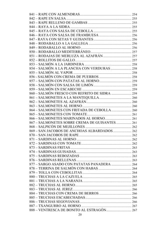 841 – RAPE CON ALMENDRAS................................................................ 254
842 – RAPE EN SALSA ................................................................................. 255
843 – RAPE RELLENO DE GAMBAS ...................................................... 255
844 – RAYA A LA SIDRA ............................................................................ 255
845 – RAYA CON SALSA DE CEBOLLA ............................................... 255
846 – RAYA CON SALSA DE FRAMBUESA ........................................ 256
847 - RAYA CON SETAS Y GUISANTES ............................................... 256
848 – RODABALLO A LA GALLEGA ..................................................... 256
849 – RODABALLO AL HORNO ............................................................... 256
850 – RODABALLO MEDITERRÁNEO................................................... 257
851 – RODAJAS DE MERLUZA AL AZAFRÁN ................................... 257
852 – ROLLITOS DE GALLO ...................................................................... 257
853 – SALMÓN A LA JARDINERA .......................................................... 258
854 – SALMÓN A LA PLANCHA CON VERDURAS .......................... 258
855 – SALMÓN AL VAPOR ........................................................................ 258
856 - SALMÓN CON CREMA DE PUERROS ........................................ 258
857 – SALMÓN CON PATATAS AL HORNO........................................ 259
858 – SALMÓN CON SALSA DE LIMÓN ............................................... 259
859 – SALMÓN EN ESCABECHE ............................................................. 259
860 – SALMÓN FRESCO CON REFRITO DE SIDRA ......................... 259
861 – SALMONETES A LA MANTEQUILLA ........................................ 260
862 – SALMONETES AL AZAFRÁN........................................................ 260
863 – SALMONETES AL HORNO ............................................................. 260
864 – SALMONETES CON FRITADA DE CEBOLLA ......................... 260
865 – SALMONETES CON TOMATE....................................................... 261
866 – SALMONETES MARINADOS AL HORNO................................. 261
867 – SALMONETES SOBRE CREMA DE GUISANTES ................... 261
868 – SALPICÓN DE MEJILLONES ......................................................... 262
869 – SAN JACOBOS DE ANCHOAS ALBARDADOS ....................... 262
870 – SAN JACOBOS DE RAPE ................................................................. 262
871 – SARDINAS AL HORNO .................................................................... 262
872 – SARDINAS CON TOMATE .............................................................. 262
873 – SARDINAS FRITAS ............................................................................ 263
874 – SARDINAS GUISADAS..................................................................... 263
875 – SARDINAS REBOZADAS ................................................................ 263
876 – SARDINAS RELLENAS .................................................................... 263
877 – SARGO ASADO CON PATATAS PANADERA ......................... 264
878 – TERRINA DE SALMÓN CON HABAS ......................................... 264
879 – TOLLA CON CEBOLLITAS ............................................................. 264
880 – TRUCHAS A LA CAZUELA ............................................................ 265
881 – TRUCHAS A LA NARANJA ............................................................ 265
882 – TRUCHAS AL HORNO...................................................................... 265
883 – TRUCHAS AL JEREZ......................................................................... 266
884 – TRUCHAS CON CREMA DE BERROS ........................................ 266
885 – TRUCHAS ESCABECHADAS ......................................................... 266
886 – TRUCHAS SEGOVIANAS ................................................................ 266
887 – TXANGURRO AL HORNO .............................................................. 267
888 – VENTRESCA DE BONITO AL ESTRAGÓN ............................... 267
                                               20
 