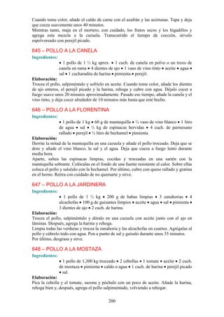 Cuando tome color, añade el caldo de carne con el azafrán y las aceitunas. Tapa y deja
que cueza suavemente unos 40 minutos.
Mientras tanto, maja en el mortero, con cuidado, los frutos secos y los higadillos y
agrega esta mezcla a la cazuela. Transcurrido el tiempo de cocción, sírvelo
espolvoreado con perejil picado.

645 – POLLO A LA CANELA
Ingredientes:
                  1 pollo de 1 ½ kg aprox. 1 cuch. de canela en polvo o un trozo de
                canela en rama 4 dientes de ajo 1 vaso de vino tinto aceite agua
                sal 1 cucharadita de harina pimienta perejil.
Elaboración:
Trocea el pollo, salpiméntalo y sofríelo en aceite. Cuando tome color, añade los dientes
de ajo enteros, el perejil picado y la harina, rehoga y cubre con agua. Déjalo cocer a
fuego suave unos 20 minutos aproximadamente. Pasado ese tiempo, añade la canela y el
vino tinto, y deja cocer alrededor de 10 minutos más hasta que esté hecho.

646 – POLLO A LA FLORENTINA
Ingredientes:
                  1 pollo de 1 kg 60 g de mantequilla ½ vaso de vino blanco 1 litro
                de agua sal ½ kg de espinacas hervidas 4 cuch. de parmesano
                rallado perejil ½ litro de bechamel pimienta.
Elaboración:
Derrite la mitad de la mantequilla en una cazuela y añade el pollo troceado. Deja que se
dore y añade el vino blanco, la sal y el agua. Deja que cueza a fuego lento durante
media hora.
Aparte, saltea las espinacas limpias, cocidas y troceadas en una sartén con la
mantequilla sobrante. Colócalas en el fondo de una fuente resistente al calor. Sobre ellas
coloca el pollo y salséalo con la bechamel. Por último, cubre con queso rallado y gratina
en el horno. Retira con cuidado de no quemarte y sirve.

647 – POLLO A LA JARDINERA
Ingredientes:
                   1 pollo de 1 ½ kg 200 g de habas limpias 3 zanahorias 4
                alcachofas 100 g de guisantes limpios aceite agua sal pimienta
                3 dientes de ajo 2 cuch. de harina.
Elaboración:
Trocea el pollo, salpiméntalo y dóralo en una cazuela con aceite junto con el ajo en
láminas. Después, agrega la harina y rehoga.
Limpia todas las verduras y trocea la zanahoria y las alcachofas en cuartos. Agrégalas al
pollo y cúbrelo todo con agua. Pon a punto de sal y guísalo durante unos 35 minutos.
Por último, desgrasa y sirve.

648 – POLLO A LA MOSTAZA
Ingredientes:
                  1 pollo de 1,300 kg troceado 2 cebollas 1 tomate aceite 2 cuch.
                de mostaza pimienta caldo o agua 1 cuch. de harina perejil picado
                 sal.
Elaboración:
Pica la cebolla y el tomate, sazona y póchalo con un poco de aceite. Añade la harina,
rehoga bien y, después, agrega el pollo salpimentado, volviendo a rehogar.

                                           200
 