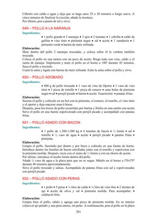 Cúbrelo con caldo o agua y deja que se haga unos 25 o 30 minutos a fuego suave. A
cinco minutos de finalizar la cocción, añade la mostaza.
Por último, pon a punto de sal y sirve.

649 – POLLO A LA NARANJA
Ingredientes:
                  1 pollo grande 3 naranjas 3 ajos 2 tomates 1 cebolla caldo de
                gallina vino tinto pimienta negra sal aceite 1 zanahoria 1
                pimiento verde harina de maíz refinada.
Elaboración:
Mete dentro del pollo 2 naranjas troceadas, y coloca sobre él la verdura también
troceada.
Coloca el pollo en una tartera con un poco de aceite. Riega todo con vino, caldo y el
zumo de naranja. Salpimenta y mete el pollo en el horno a 180º durante 45 minutos.
Saca el pollo y trocéalo.
Cuela la salsa y lígala con harina de maíz refinada. Echa la salsa sobre el pollo y sirve.

650 – POLLO ADOBADO
Ingredientes:
                  800 g de pollo troceado 1 vaso de vino de Oporto 1 vaso de vino
                tinto 1 pizca de tomillo 1 pizca de romero unas bolas de pimienta
                negra sal perejil picado harina aceite. Guarnición: patatas fritas .
Elaboración:
Sazona el pollo y colócalo en un bol con la pimienta, el romero, el tomillo, el vino tinto
y el oporto y deja macerar unas 6 horas.
Después, pasa los trozos de pollo escurridos por harina y fríelos en una sartén con aceite.
Sirve el pollo en una fuente espolvoreado con perejil picado y acompáñalo con patatas
fritas.

651 – POLLO ASADO CON BACON
Ingredientes:
                  1 pollo de 1,300-1,500 kg 4 lonchas de bacon ½ limón sal
                tomillo ½ vaso de agua aceite perejil picado patatas fritas
                pimienta.
Elaboración:
Limpia el pollo. Sazónalo por dentro y por fuera y colócalo en una fuente de horno.
Introduce dentro las lonchas de bacon enrolladas junto con el tomillo y espolvorea con
la pimienta molida. Después, rocía con el zumo de ½ limón y con un chorro de aceite.
Por último, introduce el medio limón dentro del pollo.
Añade ½ vaso de agua a la placa para que no se seque. Mételo en el horno a l70-l75º
durante 40 minutos aproximadamente.
Sirve el pollo troceado y salsea. Acompáñalo de patatas fritas con sal y espolvoreadas
con perejil picado.

652 – POLLO ASADO CON PERAS
Ingredientes:
                  1 pollo 5 peras ¼ litro de caldo ¼ litro de vino fino 2 dientes de
                ajo    aceite de oliva y sal    pimienta molida. Para acompañar:
                calabacín frito.
Elaboración:
Limpia bien el pollo, sálalo y agrega una pizca de pimienta molida. En su interior
coloca el ajo pelado y una pera entera, sin pelar. A continuación, pon el pollo en la placa
                                           201
 
