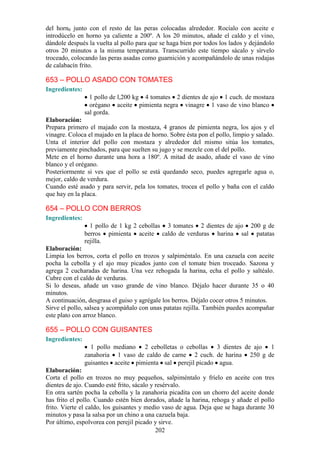 del horn0 junto con el resto de las peras colocadas alrededor. Rocíalo con aceite e
introdúcelo en horno ya caliente a 200º. A los 20 minutos, añade el caldo y el vino,
dándole después la vuelta al pollo para que se haga bien por todos los lados y dejándolo
otros 20 minutos a la misma temperatura. Transcurrido este tiempo sácalo y sírvelo
troceado, colocando las peras asadas como guarnición y acompañándolo de unas rodajas
de calabacín frito.

653 – POLLO ASADO CON TOMATES
Ingredientes:
                  1 pollo de l,200 kg 4 tomates 2 dientes de ajo 1 cuch. de mostaza
                  orégano aceite pimienta negra vinagre 1 vaso de vino blanco
                sal gorda.
Elaboración:
Prepara primero el majado con la mostaza, 4 granos de pimienta negra, los ajos y el
vinagre. Coloca el majado en la placa de horno. Sobre ésta pon el pollo, limpio y salado.
Unta el interior del pollo con mostaza y alrededor del mismo sitúa los tomates,
previamente pinchados, para que suelten su jugo y se mezcle con el del pollo.
Mete en el horno durante una hora a 180º. A mitad de asado, añade el vaso de vino
blanco y el orégano.
Posteriormente si ves que el pollo se está quedando seco, puedes agregarle agua o,
mejor, caldo de verdura.
Cuando esté asado y para servir, pela los tomates, trocea el pollo y baña con el caldo
que hay en la placa.

654 – POLLO CON BERROS
Ingredientes:
                  1 pollo de 1 kg 2 cebollas 3 tomates 2 dientes de ajo 200 g de
                berros pimienta aceite caldo de verduras harina sal patatas
                rejilla.
Elaboración:
Limpia los berros, corta el pollo en trozos y salpiméntalo. En una cazuela con aceite
pocha la cebolla y el ajo muy picados junto con el tomate bien troceado. Sazona y
agrega 2 cucharadas de harina. Una vez rehogada la harina, echa el pollo y saltéalo.
Cubre con el caldo de verduras.
Si lo deseas, añade un vaso grande de vino blanco. Déjalo hacer durante 35 o 40
minutos.
A continuación, desgrasa el guiso y agrégale los berros. Déjalo cocer otros 5 minutos.
Sirve el pollo, salsea y acompáñalo con unas patatas rejilla. También puedes acompañar
este plato con arroz blanco.

655 – POLLO CON GUISANTES
Ingredientes:
                  1 pollo mediano 2 cebolletas o cebollas 3 dientes de ajo 1
                zanahoria 1 vaso de caldo de carne 2 cuch. de harina 250 g de
                guisantes aceite pimienta sal perejil picado agua.
Elaboración:
Corta el pollo en trozos no muy pequeños, salpiméntalo y fríelo en aceite con tres
dientes de ajo. Cuando esté frito, sácalo y resérvalo.
En otra sartén pocha la cebolla y la zanahoria picadita con un chorro del aceite donde
has frito el pollo. Cuando estén bien dorados, añade la harina, rehoga y añade el pollo
frito. Vierte el caldo, los guisantes y medio vaso de agua. Deja que se haga durante 30
minutos y pasa la salsa por un chino a una cazuela baja.
Por último, espolvorea con perejil picado y sirve.
                                            202
 