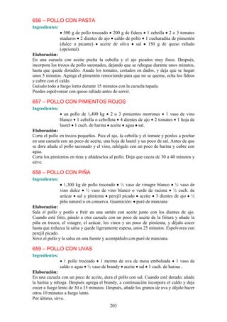 656 – POLLO CON PASTA
Ingredientes:
                  500 g de pollo troceado 200 g de fideos 1 cebolla 2 o 3 tomates
                maduros 2 dientes de ajo caldo de pollo 1 cucharadita de pimentón
                (dulce o picante)    aceite de oliva  sal 150 g de queso rallado
                (opcional).
Elaboración:
En una cazuela con aceite pocha la cebolla y el ajo picados muy finos. Después,
incorpora los trozos de pollo sazonados, dejando que se rehogue durante unos minutos,
hasta que quede doradito. Anade los tomates, cortados en dados, y deja que se hagan
unos 5 minutos. Agrega el pimentón removiendo para que no se queme, echa los fideos
y cubre con el caldo.
Guísalo todo a fuego lento durante 15 minutos con la cazuela tapada.
Puedes espolvorear con queso rallado antes de servir.

657 – POLLO CON PIMIENTOS ROJOS
Ingredientes:
                  un pollo de 1,400 kg 2 o 3 pimientos morrones 1 vaso de vino
                blanco 1 cebolla o cebolleta 4 dientes de ajo 2 tomates 1 hoja de
                laurel 1 cuch. de harina aceite agua sal.
Elaboración:
Corta el pollo en trozos pequeños. Pica el ajo, la cebolla y el tomate y ponlos a pochar
en una cazuela con un poco de aceite, una hoja de laurel y un poco de sal. Antes de que
se dore añade el pollo sazonado y el vino, rehógalo con un poco de harina y cubre con
agua.
Corta los pimientos en tiras y añádeselos al pollo. Deja que cueza de 30 a 40 minutos y
sirve.

658 – POLLO CON PIÑA
Ingredientes:
                  1,300 kg de pollo troceado ½ vaso de vinagre blanco ½ vaso de
                vino dulce ½ vaso de vino blanco o verde de racima ½ cuch. de
                azúcar sal y pimienta perejil picado aceite 3 dientes de ajo ½
                piña natural o en conserva. Guarnición: puré de manzana
Elaboración:
Sala el pollo y ponlo a freír en una sartén con aceite junto con los dientes de ajo.
Cuando esté frito, pásalo a otra cazuela con un poco de aceite de la fritura y añade la
piña en trozos, el vinagre, el azúcar, los vinos y un poco de pimienta, y déjalo cocer
hasta que reduzca la salsa y quede ligeramente espesa, unos 25 minutos. Espolvorea con
perejil picado.
Sirve el pollo y la salsa en una fuente y acompáñalo con puré de manzana.

659 – POLLO CON UVAS
Ingredientes:
                  1 pollo troceado 1 racimo de uva de mesa embolsada 1 vaso de
                caldo o agua ½ vaso de brandy aceite sal 1 cuch. de harina .
Elaboración:
En una cazuela con un poco de aceite, dora el pollo con sal. Cuando esté dorado, añade
la harina y rehoga. Después agrega el brandy, a continuación incorpora el caldo y deja
cocer a fuego lento de 30 a 35 minutos. Después, añade los granos de uva y déjalo hacer
otros 10 minutos a fuego lento.
Por último, sirve.
                                          203
 