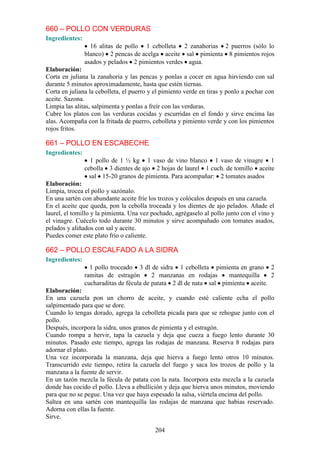 660 – POLLO CON VERDURAS
Ingredientes:
                  16 alitas de pollo 1 cebolleta 2 zanahorias 2 puerros (sólo lo
                blanco) 2 pencas de acelga aceite sal pimienta 8 pimientos rojos
                asados y pelados 2 pimientos verdes agua.
Elaboración:
Corta en juliana la zanahoria y las pencas y ponlas a cocer en agua hirviendo con sal
durante 5 minutos aproximadamente, hasta que estén tiernas.
Corta en juliana la cebolleta, el puerro y el pimiento verde en tiras y ponlo a pochar con
aceite. Sazona.
Limpia las alitas, salpimenta y ponlas a freír con las verduras.
Cubre los platos con las verduras cocidas y escurridas en el fondo y sirve encima las
alas. Acompaña con la fritada de puerro, cebolleta y pimiento verde y con los pimientos
rojos fritos.

661 – POLLO EN ESCABECHE
Ingredientes:
                  1 pollo de 1 ½ kg 1 vaso de vino blanco 1 vaso de vinagre 1
                cebolla 3 dientes de ajo 2 hojas de laurel 1 cuch. de tomillo aceite
                  sal 15-20 granos de pimienta. Para acompañar: 2 tomates asados
Elaboración:
Limpia, trocea el pollo y sazónalo.
En una sartén con abundante aceite fríe los trozos y colócalos después en una cazuela.
En el aceite que queda, pon la cebolla troceada y los dientes de ajo pelados. Añade el
laurel, el tomillo y la pimienta. Una vez pochado, agrégaselo al pollo junto con el vino y
el vinagre. Cuécelo todo durante 30 minutos y sirve acompañado con tomates asados,
pelados y aliñados con sal y aceite.
Puedes comer este plato frío o caliente.

662 – POLLO ESCALFADO A LA SIDRA
Ingredientes:
                  1 pollo troceado 3 dl de sidra 1 cebolleta pimienta en grano 2
                ramitas de estragón       2 manzanas en rodajas     mantequilla    2
                cucharaditas de fécula de patata 2 dl de nata sal pimienta aceite.
Elaboración:
En una cazuela pon un chorro de aceite, y cuando esté caliente echa el pollo
salpimentado para que se dore.
Cuando lo tengas dorado, agrega la cebolleta picada para que se rehogue junto con el
pollo.
Después, incorpora la sidra, unos granos de pimienta y el estragón.
Cuando rompa a hervir, tapa la cazuela y deja que cueza a fuego lento durante 30
minutos. Pasado este tiempo, agrega las rodajas de manzana. Reserva 8 rodajas para
adornar el plato.
Una vez incorporada la manzana, deja que hierva a fuego lento otros 10 minutos.
Transcurrido este tiempo, retira la cazuela del fuego y saca los trozos de pollo y la
manzana a la fuente de servir.
En un tazón mezcla la fécula de patata con la nata. Incorpora esta mezcla a la cazuela
donde has cocido el pollo. Lleva a ebullición y deja que hierva unos minutos, moviendo
para que no se pegue. Una vez que haya espesado la salsa, viértela encima del pollo.
Saltea en una sartén con mantequilla las rodajas de manzana que habías reservado.
Adorna con ellas la fuente.
Sirve.

                                           204
 