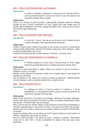 663 – POLLO ESTOFADO DE LAS PALMAS
Ingredientes:
                  1 pollo 2 cebollas o cebolletas 1 cabeza de ajo 1 hoja de laurel 1
                cuch. de pimentón dulce 1 vaso de vino tinto 1 cuch. de manteca sal
                  pimienta patatas fritas en dados.
Elaboración:
Sofríe en la manteca el pollo troceado y salpimentado. Después, añade las cebollas
picadas, los ajos, el laurel, el pimentón y el vino y déjalo cocer todo, tapado, unos 30
minutos aproximadamente. Por último, agrega las patatas fritas y deja que dé un hervor
de 5 minutos aproximadamente.
Sirve.

664 – POLLO GUISADO CON CERVEZA
Ingredientes:
                  1 pollo de 1 ½ kg ½ litro de cerveza aceite sal 2 dientes de ajo
                3 patatas troceadas y fritas perejil picado pimienta.
Elaboración:
Limpia y trocea el pollo. Saltea el ajo picado en una cazuela con aceite y a continuación
rehoga el pollo salpimentado, durante 8-10 minutos, hasta que se dore. Desgrasa. Añade
los trozos de patata frita y la cerveza.
Espolvorea con perejil picado y guísalo durante 15 minutos. Listo para servir.

665 – POLLOS TOMATEROS A LA PARRILLA
Ingredientes:
                 2 Pollitos tomateros 1 dl de aceite 2 dientes de ajo 1 dl de vinagre
                 perejil sal gorda guarnición: 3 patatas (para hacer patatas fritas).
Elaboración:
Parte por la mitad cada pollito y sálalos. Maja en un mortero el ajo con el perejil y
añádeles el aceite y el vinagre.
Después, coloca el pollo en la parrilla y úntalo con el majado según se vaya asando (10
minutos por cada lado).
Fríe las patatas en una sartén con el aceite y ponlas de guarnición. También puedes
utilizar pimientos verdes y pimiento morrón frito y cortado en tiras.

666 – ROLLITOS DE POLLO
Ingredientes:
                  4 pechugas de pollo 2 huevos cocidos 2 cebollas ¼ kg de
                champiñones 1 vaso grande de caldo orégano aceite pimienta sal.
                Guarnición: patatas fritas tipo paja.
Elaboración:
Quita la piel, el huesillo y los gordos a las pechugas, ábrelas por la mitad y aplástalas.
Coloca sobre ellas sal, pimienta y los huevos cocidos con algunos champiñones, ambos
bien picados. Enrróllalo todo y ata las pechugas.
Pela y corta en aros las cebollas, limpia y corta en láminas el resto de los champiñones y
colócalos salpimentados en una fuente de horno. Pon encima los rollitos de pechuga.
Rocíalo todo con el caldo y espolvorea con orégano. Mételo en el horno a 200º durante
20 minutos.
Pasado ese tiempo, saltea en una sartén con aceite un poco de huevo cocido picado con
cebolla y champiñones que tenías en el horno.
Saca los rollitos de pollo a una fuente de servir y córtalos en rodajas, colocándolos
encima de la salsa. Sirve el plato acompañado de patatas fritas tipo paja, como
guarnición.
                                           205
 