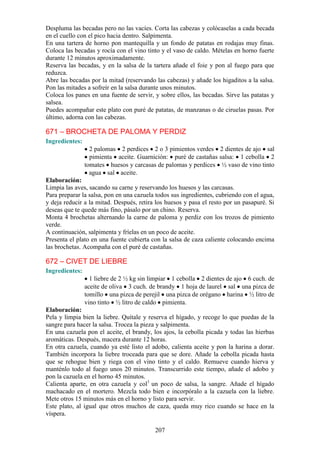 Despluma las becadas pero no las vacíes. Corta las cabezas y colócaselas a cada becada
en el cuello con el pico hacia dentro. Salpimenta.
En una tartera de horno pon mantequilla y un fondo de patatas en rodajas muy finas.
Coloca las becadas y rocía con el vino tinto y el vaso de caldo. Mételas en horno fuerte
durante 12 minutos aproximadamente.
Reserva las becadas, y en la salsa de la tartera añade el foie y pon al fuego para que
reduzca.
Abre las becadas por la mitad (reservando las cabezas) y añade los higaditos a la salsa.
Pon las mitades a sofreír en la salsa durante unos minutos.
Coloca los panes en una fuente de servir, y sobre ellos, las becadas. Sirve las patatas y
salsea.
Puedes acompañar este plato con puré de patatas, de manzanas o de ciruelas pasas. Por
último, adorna con las cabezas.

671 – BROCHETA DE PALOMA Y PERDIZ
Ingredientes:
                  2 palomas 2 perdices 2 o 3 pimientos verdes 2 dientes de ajo sal
                  pimienta aceite. Guarnición: puré de castañas salsa: 1 cebolla 2
                tomates huesos y carcasas de palomas y perdices ½ vaso de vino tinto
                  agua sal aceite.
Elaboración:
Limpia las aves, sacando su carne y reservando los huesos y las carcasas.
Para preparar la salsa, pon en una cazuela todos sus ingredientes, cubriendo con el agua,
y deja reducir a la mitad. Después, retira los huesos y pasa el resto por un pasapuré. Si
deseas que te quede más fino, pásalo por un chino. Reserva.
Monta 4 brochetas alternando la carne de paloma y perdiz con los trozos de pimiento
verde.
A continuación, salpimenta y fríelas en un poco de aceite.
Presenta el plato en una fuente cubierta con la salsa de caza caliente colocando encima
las brochetas. Acompaña con el puré de castañas.

672 – CIVET DE LIEBRE
Ingredientes:
                  1 liebre de 2 ½ kg sin limpiar 1 cebolla 2 dientes de ajo 6 cuch. de
                aceite de oliva 3 cuch. de brandy 1 hoja de laurel sal una pizca de
                tomillo una pizca de perejil una pizca de orégano harina ½ litro de
                vino tinto ½ litro de caldo pimienta.
Elaboración:
Pela y limpia bien la liebre. Quítale y reserva el hígado, y recoge lo que puedas de la
sangre para hacer la salsa. Trocea la pieza y salpimenta.
En una cazuela pon el aceite, el brandy, los ajos, la cebolla picada y todas las hierbas
aromáticas. Después, macera durante 12 horas.
En otra cazuela, cuando ya esté listo el adobo, calienta aceite y pon la harina a dorar.
También incorpora la liebre troceada para que se dore. Añade la cebolla picada hasta
que se rehogue bien y riega con el vino tinto y el caldo. Remueve cuando hierva y
manténlo todo al fuego unos 20 minutos. Transcurrido este tiempo, añade el adobo y
pon la cazuela en el horno 45 minutos.
Calienta aparte, en otra cazuela y col1 un poco de salsa, la sangre. Añade el hígado
machacado en el mortero. Mezcla todo bien e incorpóralo a la cazuela con la liebre.
Mete otros 15 minutos más en el horno y listo para servir.
Este plato, al igual que otros muchos de caza, queda muy rico cuando se hace en la
víspera.

                                          207
 
