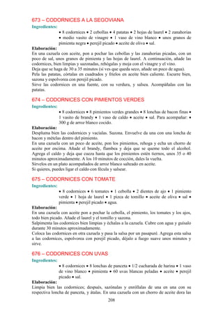 673 – CODORNICES A LA SEGOVIANA
Ingredientes:
                  8 codornices 2 cebollas 4 patatas 2 hojas de laurel 2 zanahorias
                  medio vasito de vinagre 1 vaso de vino blanco unos granos de
                pimienta negra perejil picado aceite de oliva sal.
Elaboración:
En una cazuela con aceite, pon a pochar las cebollas y las zanahorias picadas, con un
poco de sal, unos granos de pimienta y las hojas de laurel. A continuación, añade las
codornices, bien limpias y sazonadas, rehógalas y moja con el vinagre y el vino.
Deja que se haga de 30 a 35 minutos (si ves que queda seco, añade un poco de agua).
Pela las patatas, córtalas en cuadrados y fríelos en aceite bien caliente. Escurre bien,
sazona y espolvorea con perejil picado.
Sirve las codornices en una fuente, con su verdura, y salsea. Acompáñalas con las
patatas.

674 – CODORNICES CON PIMIENTOS VERDES
Ingredientes:
                  8 codornices 8 pimientos verdes grandes 8 lonchas de bacon finas
                1 vasito de brandy 1 vaso de caldo aceite sal. Para acompañar:
                300 g de arroz blanco cocido.
Elaboración:
Despluma bien las codornices y vacíalas. Sazona. Envuelve da una con una loncha de
bacon y mételas dentro del pimiento.
En una cazuela con un poco de aceite, pon los pimientos, rehoga y echa un chorro de
aceite por encima. Añade el brandy, flambea y deja que se queme todo el alcohol.
Agrega el caldo y deja que cueza hasta que los pimientos estén tiernos, unos 35 o 40
minutos aproximadamente. A los 10 minutos de cocción, dales la vuelta.
Sírvelos en un plato acompañados de arroz blanco salteado en aceite.
Si quieres, puedes ligar el caldo con fécula y salsear.

675 – CODORNICES CON TOMATE
Ingredientes:
                  8 codornices 6 tomates 1 cebolla 2 dientes de ajo 1 pimiento
                verde 1 hoja de laurel 1 pizca de tomillo aceite de oliva sal
                pimienta perejil picado agua.
Elaboración:
En una cazuela con aceite pon a pochar la cebolla, el pimiento, los tomates y los ajos,
todo bien picado. Añade el laurel y el tomillo y sazona.
Salpimenta las codornices bien limpias y échalas a la cazuela. Cubre con agua y guísalo
durante 30 minutos aproximadamente.
Coloca las codornices en otra cazuela y pasa la salsa por un pasapuré. Agrega esta salsa
a las codornices, espolvorea con perejil picado, déjalo a fuego suave unos minutos y
sirve.

676 – CODORNICES CON UVAS
Ingredientes:
                  8 codornices 8 lonchas de panceta 1/2 cucharada de harina      1 vaso
                de vino blanco pimienta 60 uvas blancas peladas aceite           perejil
                picado sal.
Elaboración:
Limpia bien las codornices; después, sazónalas y enróllalas de una en una con su
respectiva loncha de panceta, y átalas. En una cazuela con un chorro de aceite dora las
                                          208
 