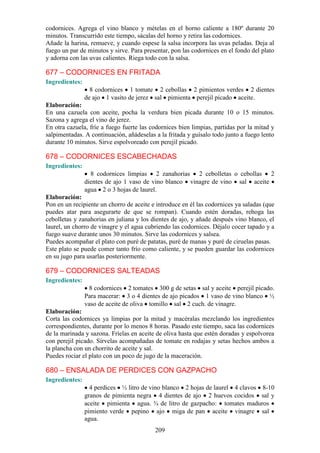 codornices. Agrega el vino blanco y mételas en el horno caliente a 180º durante 20
minutos. Transcurrido este tiempo, sácalas del horno y retira las codornices.
Añade la harina, remueve, y cuando espese la salsa incorpora las uvas peladas. Deja al
fuego un par de minutos y sirve. Para presentar, pon las codornices en el fondo del plato
y adorna con las uvas calientes. Riega todo con la salsa.

677 – CODORNICES EN FRITADA
Ingredientes:
                  8 codornices 1 tomate 2 cebollas 2 pimientos verdes 2 dientes
                de ajo 1 vasito de jerez sal pimienta perejil picado aceite.
Elaboración:
En una cazuela con aceite, pocha la verdura bien picada durante 10 o 15 minutos.
Sazona y agrega el vino de jerez.
En otra cazuela, fríe a fuego fuerte las codornices bien limpias, partidas por la mitad y
salpimentadas. A continuación, añádeselas a la fritada y guísalo todo junto a fuego lento
durante 10 minutos. Sirve espolvoreado con perejil picado.

678 – CODORNICES ESCABECHADAS
Ingredientes:
                  8 codornices limpias 2 zanahorias 2 cebolletas o cebollas 2
                dientes de ajo 1 vaso de vino blanco vinagre de vino sal aceite
                agua 2 o 3 hojas de laurel.
Elaboración:
Pon en un recipiente un chorro de aceite e introduce en él las codornices ya saladas (que
puedes atar para asegurarte de que se rompan). Cuando estén doradas, rehoga las
cebolletas y zanahorias en juliana y los dientes de ajo, y añade después vino blanco, el
laurel, un chorro de vinagre y el agua cubriendo las codornices. Déjalo cocer tapado y a
fuego suave durante unos 30 minutos. Sirve las codornices y salsea.
Puedes acompañar el plato con puré de patatas, puré de manas y puré de ciruelas pasas.
Este plato se puede comer tanto frío como caliente, y se pueden guardar las codornices
en su jugo para usarlas posteriormente.

679 – CODORNICES SALTEADAS
Ingredientes:
                 8 codornices 2 tomates 300 g de setas sal y aceite perejil picado.
                Para macerar: 3 o 4 dientes de ajo picados 1 vaso de vino blanco ½
                vaso de aceite de oliva tomillo sal 2 cuch. de vinagre.
Elaboración:
Corta las codornices ya limpias por la mitad y macéralas mezclando los ingredientes
correspondientes, durante por lo menos 8 horas. Pasado este tiempo, saca las codornices
de la marinada y sazona. Fríelas en aceite de oliva hasta que estén doradas y espolvorea
con perejil picado. Sírvelas acompañadas de tomate en rodajas y setas hechos ambos a
la plancha con un chorrito de aceite y sal.
Puedes rociar el plato con un poco de jugo de la maceración.

680 – ENSALADA DE PERDICES CON GAZPACHO
Ingredientes:
                  4 perdices ½ litro de vino blanco 2 hojas de laurel 4 clavos 8-10
                granos de pimienta negra 4 dientes de ajo 2 huevos cocidos sal y
                aceite pimienta agua. ¾ de litro de gazpacho: tomates maduros
                pimiento verde pepino ajo miga de pan aceite vinagre sal
                agua.
                                          209
 